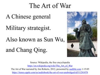 A Chinese general
Military strategist.
Also known as Sun Wu,
and Chang Qing.
The Art of War
Source: Wikipedia, the free encyclopedia
https://en.wikipedia.org/wiki/The_Art_of_War
The Art of War narrated by Jim Roberts, 2012, presented by audible.com 1:15:05
https://itunes.apple.com/us/audiobook/the-art-of-war-unabridged/id311281078
 