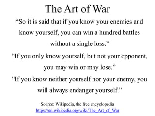 The Art of War
“So it is said that if you know your enemies and
know yourself, you can win a hundred battles
without a single loss.”
“If you only know yourself, but not your opponent,
you may win or may lose.”
“If you know neither yourself nor your enemy, you
will always endanger yourself.”
Source: Wikipedia, the free encyclopedia
https://en.wikipedia.org/wiki/The_Art_of_War
 