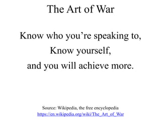 Know who you’re speaking to,
Know yourself,
and you will achieve more.
The Art of War
Source: Wikipedia, the free encyclopedia
https://en.wikipedia.org/wiki/The_Art_of_War
 