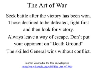 Seek battle after the victory has been won.
Those destined to be defeated, fight first
and then look for victory.
Always leave a way of escape. Don’t put
your opponent on “Death Ground”
The skilled General wins without conflict.
The Art of War
Source: Wikipedia, the free encyclopedia
https://en.wikipedia.org/wiki/The_Art_of_War
 