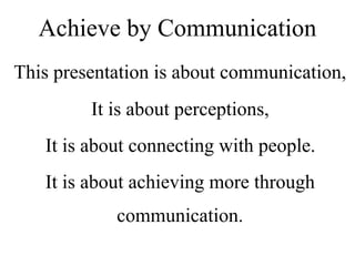 This presentation is about communication,
It is about perceptions,
It is about connecting with people.
It is about achieving more through
communication.
Achieve by Communication
 