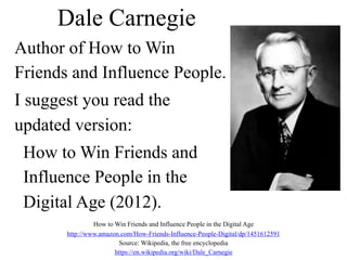 Dale Carnegie
Author of How to Win
Friends and Influence People.
I suggest you read the
updated version:
How to Win Friends and
Influence People in the
Digital Age (2012).
How to Win Friends and Influence People in the Digital Age
http://www.amazon.com/How-Friends-Influence-People-Digital/dp/1451612591
Source: Wikipedia, the free encyclopedia
https://en.wikipedia.org/wiki/Dale_Carnegie
 