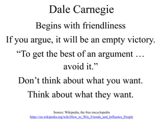 Dale Carnegie
Begins with friendliness
If you argue, it will be an empty victory.
“To get the best of an argument …
avoid it.”
Don’t think about what you want.
Think about what they want.
Source: Wikipedia, the free encyclopedia
https://en.wikipedia.org/wiki/How_to_Win_Friends_and_Influence_People
 