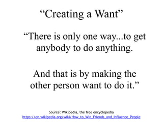 “Creating a Want”
“There is only one way...to get
anybody to do anything.
And that is by making the
other person want to do it.”
Source: Wikipedia, the free encyclopedia
https://en.wikipedia.org/wiki/How_to_Win_Friends_and_Influence_People
 