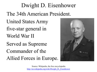 Dwight D. Eisenhower
United States Army
five-star general in
World War II
Served as Supreme
Commander of the
Allied Forces in Europe.
Source: Wikipedia, the free encyclopedia
http://en.wikipedia.org/wiki/Dwight_D._Eisenhower
The 34th American President.
 