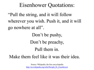 Eisenhower Quotations:
“Pull the string, and it will follow
wherever you wish. Push it, and it will
go nowhere at all”.
Don’t be pushy,
Don’t be preachy,
Pull them in.
Make them feel like it was their idea.
Source: Wikipedia, the free encyclopedia
http://en.wikipedia.org/wiki/Dwight_D._Eisenhower
 