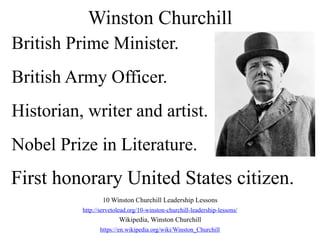 Winston Churchill
10 Winston Churchill Leadership Lessons
http://servetolead.org/10-winston-churchill-leadership-lessons/
Wikipedia, Winston Churchill
https://en.wikipedia.org/wiki/Winston_Churchill
British Prime Minister.
British Army Officer.
Historian, writer and artist.
Nobel Prize in Literature.
First honorary United States citizen.
 