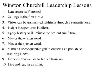 Winston Churchill Leadership Lessons
1. Leaders are self-created.
2. Courage is the first virtue.
3. Vision can be transmitted faithfully through a romantic lens.
4. Insight is superior to intellect.
5. Apply history to illuminate the present and future.
6. Master the written word.
7. Master the spoken word.
8. Summon unconquerable grit in oneself as a prelude to
inspiring others.
9. Embrace exuberance to fuel enthusiasm.
10. Live and lead as an artist.
 