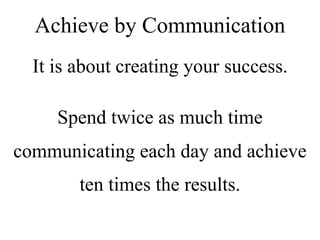 It is about creating your success.
Spend twice as much time
communicating each day and achieve
ten times the results.
Achieve by Communication
 
