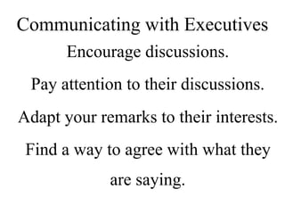 Encourage discussions.
Pay attention to their discussions.
Adapt your remarks to their interests.
Find a way to agree with what they
are saying.
Communicating with Executives
 