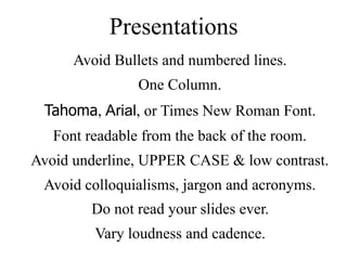 Presentations
Avoid Bullets and numbered lines.
One Column.
Tahoma, Arial, or Times New Roman Font.
Font readable from the back of the room.
Avoid underline, UPPER CASE & low contrast.
Avoid colloquialisms, jargon and acronyms.
Do not read your slides ever.
Vary loudness and cadence.
 