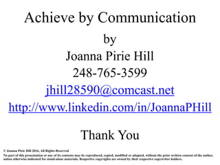 by
Joanna Pirie Hill
248-765-3599
jhill28590@comcast.net
http://www.linkedin.com/in/JoannaPHill
Thank You
Achieve by Communication
© Joanna Pirie Hill 2016, All Rights Reserved
No part of this presentation or any of its contents may be reproduced, copied, modified or adapted, without the prior written consent of the author,
unless otherwise indicated for stand-alone materials. Respective copyrights are owned by their respective copywriter holders.
 