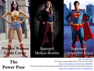 The
Power Pose
Wonder Woman
Linda Carter
Supergirl
Melissa Benoist
Superman
Christopher Reeve
http://amycuddy.com/
Your Body Language Shapes Who You Are by Amy Cuddy
https://www.youtube.com/watch?v=Ks-_Mh1QhMc
Power Posing How the Body Changes the Mind by Amy J C Cuddy, Harvard School of Business
https://www.youtube.com/watch?v=O6sE0tMcVwg
 
