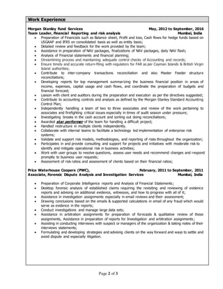 Page 2 of 3
Work Experience
Morgan Stanley Fund Services May, 2012 to September, 2016
Team Leader, Financial Reporting and risk analysis Mumbai, India
 Preparation of Financials such as Balance sheet, Profit and loss, Cash flows for hedge funds based on
USGAAP and IFRS on consolidated basis as well as entity basis;
 Detailed review and feedback for the work provided by the team;
 Assistance in preparation of NAV packages, finalizations of NAV packages, daily NAV flash;
 Analysis of Financial statements and financial planning;
 Streamlining process and maintaining adequate control checks of Accounting and records;
 Ensure timely and accurate return-filing with regulators for FAR as per Cayman Islands & British Virgin
Island authorities;
 Contribute to inter-company transactions reconciliation and also Master Feeder structure
reconciliations;
 Developing reports for top management summarizing the business financial position in areas of
income, expenses, capital usage and cash flows, and coordinate the preparation of budgets and
financial forecast;
 Liaison with client and auditors during the preparation and execution as per the directives suggested;
 Contribute to accounting controls and analysis as defined by the Morgan Stanley Standard Accounting
Control Plan;
 Independently handling a team of two to three associates and review of the work pertaining to
associates and firefighting critical issues especially in times of audit season under pressure;
 Investigating breaks in the cash account and sorting out doing reconciliations;
 Awarded star performer of the team for handling a difficult project;
 Handled restructure in multiple clients independently.
 Collaborate with internal teams to facilitate a technology led implementation of enterprise risk
systems;
 Validate and support risk models, methodologies, and reporting of risks throughout the organization;
 Participates in and provide consulting and support for projects and initiatives with moderate risk to
identify and mitigate operational risk in business activities;
 Work with user groups to resolve questions, assess user needs and recommend changes and respond
promptly to business user requests;
 Assessment of risk ratios and assessment of clients based on their financial ratios;
Price Waterhouse Coopers (PWC), February, 2011 to September, 2011
Associate, Forensic Dispute Analysis and Investigation Services Mumbai, India
 Preparation of Corporate Intelligence reports and Analysis of Financial Statements;
 Desktop forensic analysis of established claims requiring the revisiting and reviewing of evidence
reports and advising on additional evidence, witnesses, and how to progress with all of it;
 Assistance in investigation assignments especially in email reviews and their assessment;
 Drawing conclusions based on the emails & supported calculations in email of any fraud which would
serve as evidence in the reports;
 Conduct investigations and manage large data sets;
 Assistance in arbitration assignments for preparation of forecasts & qualitative review of those
assignments, Assistance in preparation of reports for Investigation and arbitration assignments;
 Assisting in conducting interviews with suspect or managers of the organization & taking notes of their
interviews statements;
 Formulating and developing strategies and advising clients on the way forward and ways to settle and
avoid dispute and especially litigation.
 