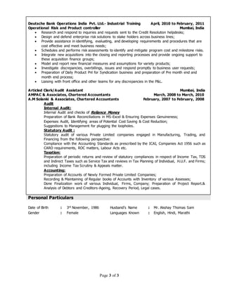 Page 3 of 3
Deutsche Bank Operations India Pvt. Ltd.- Industrial Training April, 2010 to February, 2011
Operational Risk and Product controller Mumbai, India
 Research and respond to inquiries and requests sent to the Credit Resolution helpdesks;
 Design and defend enterprise risk solutions to stake holders across business lines;
 Provide assistance in identifying, evaluating, and developing requirements and procedures that are
cost effective and meet business needs;
 Schedules and performs risk assessments to identify and mitigate program cost and milestone risks.
 Integrate new acquisitions into the closing and reporting processes and provide ongoing support to
these acquisition finance groups;
 Model and report new financial measures and assumptions for variety products;
 Investigate discrepancies, overbillings, issues and respond promptly to business user requests;
 Preparation of Daily Product Pnl for Syndication business and preparation of Pre month end and
month end process;
 Liaising with front office and other teams for any discrepancies in the P&L.
Articled Clerk/Audit Assistant Mumbai, India
AMPAC & Associates, Chartered Accountants March, 2008 to March, 2010
A.M Solanki & Associates, Chartered Accountants February, 2007 to February, 2008
Audit
Internal Audit:
Internal Audit and checks of Reliance Money
Preparation of Bank Reconciliations in MS-Excel & Ensuring Expenses Genuineness;
Expenses Audit, Identifying areas of Potential Cost Saving & Cost Reduction;
Suggestions to Management for plugging the loopholes.
Statutory Audit :
Statutory audit of various Private Limited companies engaged in Manufacturing, Trading, and
Financing from the following perspective:
Compliance with the Accounting Standards as prescribed by the ICAI, Companies Act 1956 such as
CARO requirements, ROC matters, Labour Acts etc.
Taxation:
Preparation of periodic returns and review of statutory compliances in respect of Income Tax, TDS
and Indirect Taxes such as Service Tax and reviews in Tax Planning of Individual, H.U.F. and Firms;
including Income Tax Scrutiny & Appeals matter.
Accounting:
Preparation of Accounts of Newly Formed Private Limited Companies;
Recording & Maintaining of Regular books of Accounts with Inventory of various Assesses;
Done Finalization work of various Individual, Firms, Company; Preparation of Project Report.&
Analysis of Debtors and Creditors-Ageing, Recovery Period, Legal cases.
Personal Particulars
Date of Birth : 3rd November, 1986 Husband’s Name : Mr. Akshay Thomas Sam
Gender : Female Languages Known : English, Hindi, Marathi
 