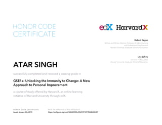 Lecturer on Education
Harvard University Graduate School of Education
Lisa Lahey
William and Miriam Meehan Professor of Adult Learning
and Professional Development
Harvard University Graduate School of Education
Robert Kegan
HONOR CODE CERTIFICATE Verify the authenticity of this certificate at
CERTIFICATE
HONOR CODE
ATAR SINGH
successfully completed and received a passing grade in
GSE1x: Unlocking the Immunity to Change: A New
Approach to Personal Improvement
a course of study offered by HarvardX, an online learning
initiative of Harvard University through edX.
Issued January 5th, 2015 https://verify.edx.org/cert/468d05f40c4f4693918f19068b50cfb7
 