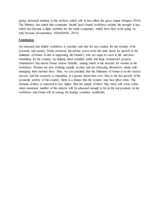 giving increased training to the workers which will in turn affect the gross output (Sargon, 2014).
The Ministry has stated that companies should have Omani workforce despite the strength it has,
which has become a slight problem for the small companies, which have their work going on
only because of expatriates (GHADANI, 2014).
Conclusion:
An educated and skilled workforce is essential and vital for any country for the security of its
economy and society. Oman envisions the private sector to be the main factor for growth in the
Sultanate of Oman. It also is supporting the Omani’s who are eager to excel in life and does
something for the country, by helping them establish small and large commercial projects.
Omanisation has shown Oman various benefits, among which is the increase for women in the
workforce. Women are now working equally to men, and are educating themselves along with
managing their married lives. Thus, we can conclude that the Sultanate of Oman is on the road to
success, and the economy is expanding at a greater speed than ever. Due to the fast growth of the
economic activity of the country, there is a chance that the country may face labor crisis. The
demand of labor is expected to rise, higher than the supply of labor. But, there will come a time
when maximum number of the citizens will be educated enough to be on the top positions in the
workforce and Oman will be among the leading countries worldwide.
 