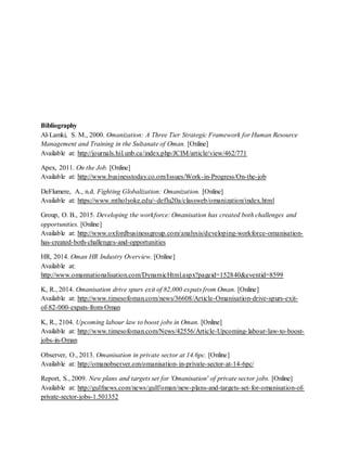 Bibliography
Al-Lamki, S. M., 2000. Omanization: A Three Tier Strategic Framework for Human Resource
Management and Training in the Sultanate of Oman. [Online]
Available at: http://journals.hil.unb.ca/index.php/JCIM/article/view/462/771
Apex, 2011. On the Job. [Online]
Available at: http://www.businesstoday.co.om/Issues/Work-in-Progress/On-the-job
DeFlumere, A., n.d. Fighting Globalization: Omanization. [Online]
Available at: https://www.mtholyoke.edu/~deflu20a/classweb/omanization/index.html
Group, O. B., 2015. Developing the workforce: Omanisation has created both challenges and
opportunities. [Online]
Available at: http://www.oxfordbusinessgroup.com/analysis/developing-workforce-omanisation-
has-created-both-challenges-and-opportunities
HR, 2014. Oman HR Industry Overview. [Online]
Available at:
http://www.omannationalisation.com/DynamicHtml.aspx?pageid=152840&eventid=8599
K, R., 2014. Omanisation drive spurs exit of 82,000 expats from Oman. [Online]
Available at: http://www.timesofoman.com/news/36608/Article-Omanisation-drive-spurs-exit-
of-82-000-expats-from-Oman
K, R., 2104. Upcoming labour law to boost jobs in Oman. [Online]
Available at: http://www.timesofoman.com/News/42556/Article-Upcoming-labour-law-to-boost-
jobs-in-Oman
Observer, O., 2013. Omanisation in private sector at 14.6pc. [Online]
Available at: http://omanobserver.om/omanisation-in-private-sector-at-14-6pc/
Report, S., 2009. New plans and targets set for 'Omanisation' of private sector jobs. [Online]
Available at: http://gulfnews.com/news/gulf/oman/new-plans-and-targets-set-for-omanisation-of-
private-sector-jobs-1.501352
 