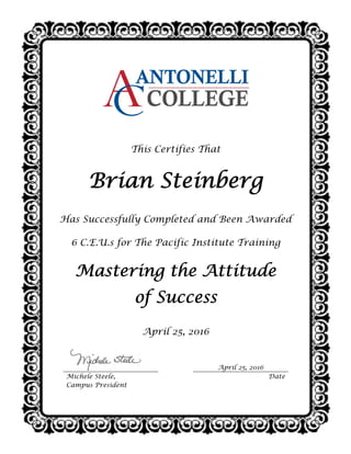  
 
This Certifies That
Brian Steinberg
Has Successfully Completed and Been Awarded
6 C.E.U.s for The Pacific Institute Training
Mastering the Attitude
of Success
April 25, 2016
April 25, 2016
Michele Steele,
Campus President
Date
 