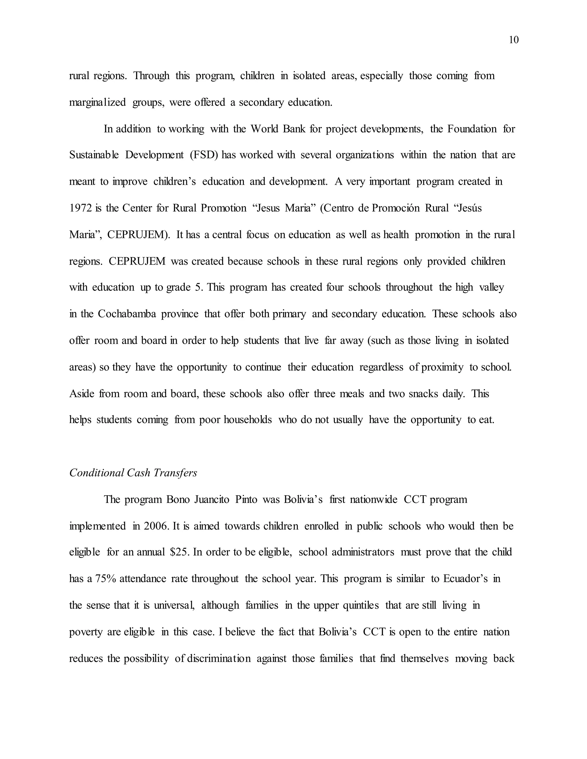 10
rural regions. Through this program, children in isolated areas, especially those coming from
marginalized groups, were offered a secondary education.
In addition to working with the World Bank for project developments, the Foundation for
Sustainable Development (FSD) has worked with several organizations within the nation that are
meant to improve children’s education and development. A very important program created in
1972 is the Center for Rural Promotion “Jesus Maria” (Centro de Promoción Rural “Jesús
Maria”, CEPRUJEM). It has a central focus on education as well as health promotion in the rural
regions. CEPRUJEM was created because schools in these rural regions only provided children
with education up to grade 5. This program has created four schools throughout the high valley
in the Cochabamba province that offer both primary and secondary education. These schools also
offer room and board in order to help students that live far away (such as those living in isolated
areas) so they have the opportunity to continue their education regardless of proximity to school.
Aside from room and board, these schools also offer three meals and two snacks daily. This
helps students coming from poor households who do not usually have the opportunity to eat.
Conditional Cash Transfers
The program Bono Juancito Pinto was Bolivia’s first nationwide CCT program
implemented in 2006. It is aimed towards children enrolled in public schools who would then be
eligible for an annual $25. In order to be eligible, school administrators must prove that the child
has a 75% attendance rate throughout the school year. This program is similar to Ecuador’s in
the sense that it is universal, although families in the upper quintiles that are still living in
poverty are eligible in this case. I believe the fact that Bolivia’s CCT is open to the entire nation
reduces the possibility of discrimination against those families that find themselves moving back
 