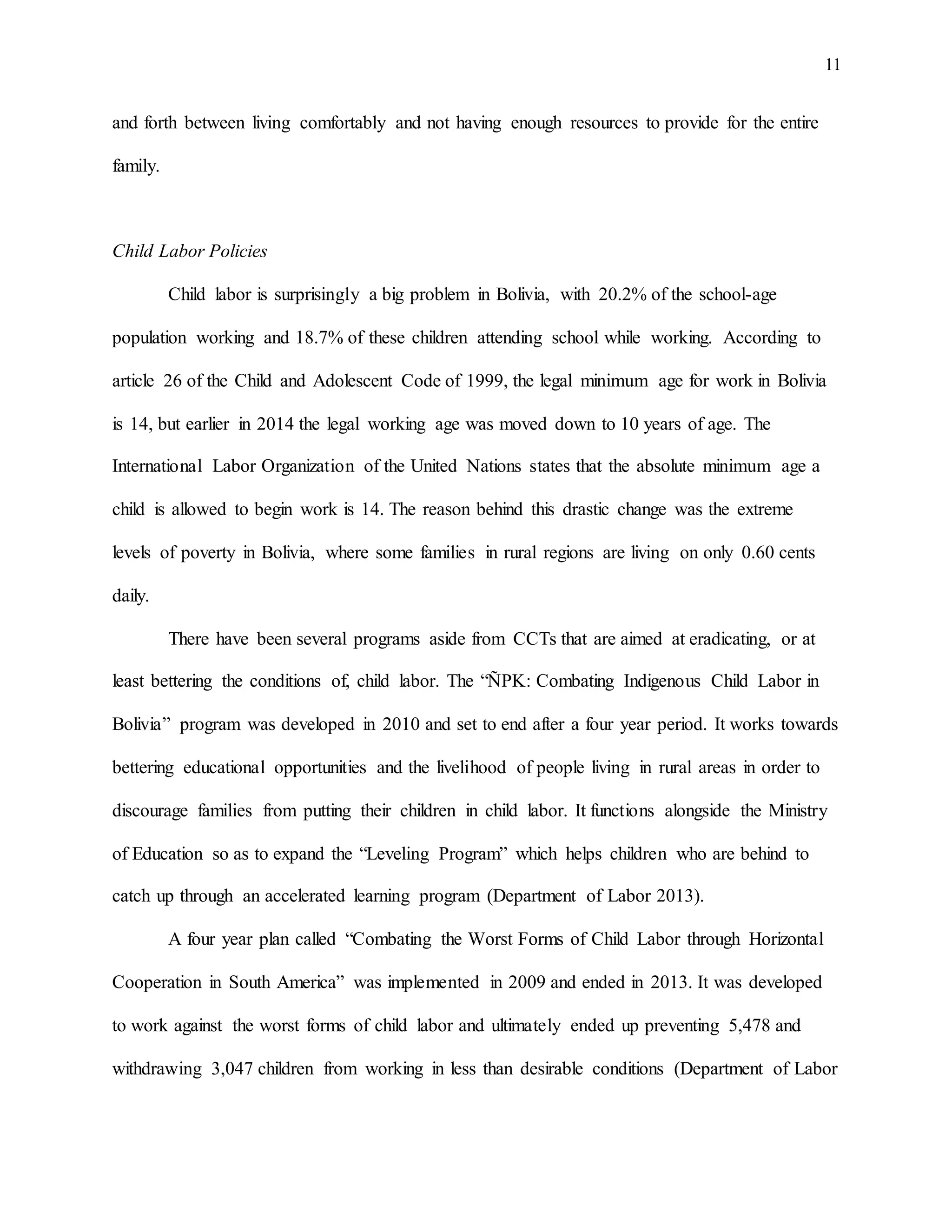 11
and forth between living comfortably and not having enough resources to provide for the entire
family.
Child Labor Policies
Child labor is surprisingly a big problem in Bolivia, with 20.2% of the school-age
population working and 18.7% of these children attending school while working. According to
article 26 of the Child and Adolescent Code of 1999, the legal minimum age for work in Bolivia
is 14, but earlier in 2014 the legal working age was moved down to 10 years of age. The
International Labor Organization of the United Nations states that the absolute minimum age a
child is allowed to begin work is 14. The reason behind this drastic change was the extreme
levels of poverty in Bolivia, where some families in rural regions are living on only 0.60 cents
daily.
There have been several programs aside from CCTs that are aimed at eradicating, or at
least bettering the conditions of, child labor. The “ÑPK: Combating Indigenous Child Labor in
Bolivia” program was developed in 2010 and set to end after a four year period. It works towards
bettering educational opportunities and the livelihood of people living in rural areas in order to
discourage families from putting their children in child labor. It functions alongside the Ministry
of Education so as to expand the “Leveling Program” which helps children who are behind to
catch up through an accelerated learning program (Department of Labor 2013).
A four year plan called “Combating the Worst Forms of Child Labor through Horizontal
Cooperation in South America” was implemented in 2009 and ended in 2013. It was developed
to work against the worst forms of child labor and ultimately ended up preventing 5,478 and
withdrawing 3,047 children from working in less than desirable conditions (Department of Labor
 