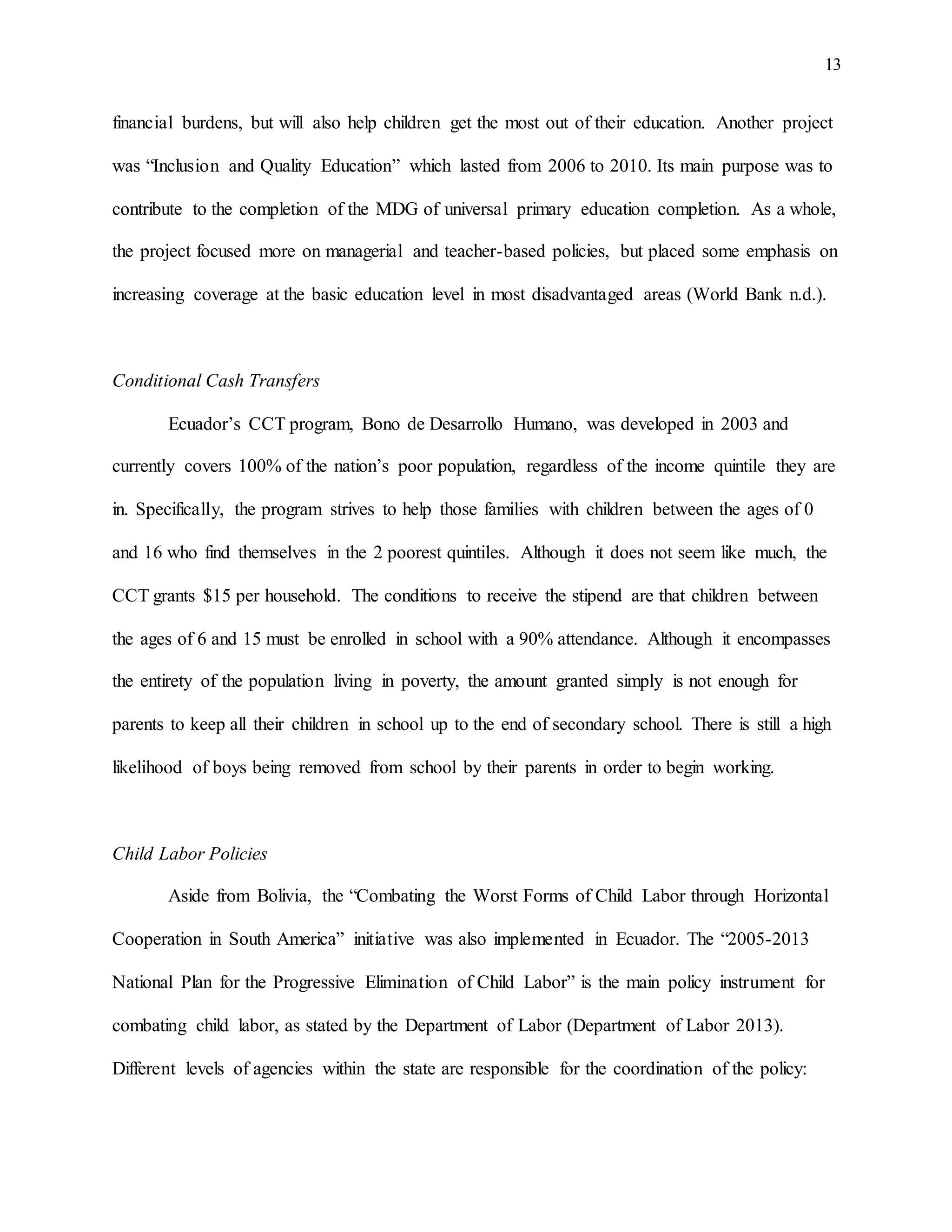 13
financial burdens, but will also help children get the most out of their education. Another project
was “Inclusion and Quality Education” which lasted from 2006 to 2010. Its main purpose was to
contribute to the completion of the MDG of universal primary education completion. As a whole,
the project focused more on managerial and teacher-based policies, but placed some emphasis on
increasing coverage at the basic education level in most disadvantaged areas (World Bank n.d.).
Conditional Cash Transfers
Ecuador’s CCT program, Bono de Desarrollo Humano, was developed in 2003 and
currently covers 100% of the nation’s poor population, regardless of the income quintile they are
in. Specifically, the program strives to help those families with children between the ages of 0
and 16 who find themselves in the 2 poorest quintiles. Although it does not seem like much, the
CCT grants $15 per household. The conditions to receive the stipend are that children between
the ages of 6 and 15 must be enrolled in school with a 90% attendance. Although it encompasses
the entirety of the population living in poverty, the amount granted simply is not enough for
parents to keep all their children in school up to the end of secondary school. There is still a high
likelihood of boys being removed from school by their parents in order to begin working.
Child Labor Policies
Aside from Bolivia, the “Combating the Worst Forms of Child Labor through Horizontal
Cooperation in South America” initiative was also implemented in Ecuador. The “2005-2013
National Plan for the Progressive Elimination of Child Labor” is the main policy instrument for
combating child labor, as stated by the Department of Labor (Department of Labor 2013).
Different levels of agencies within the state are responsible for the coordination of the policy:
 