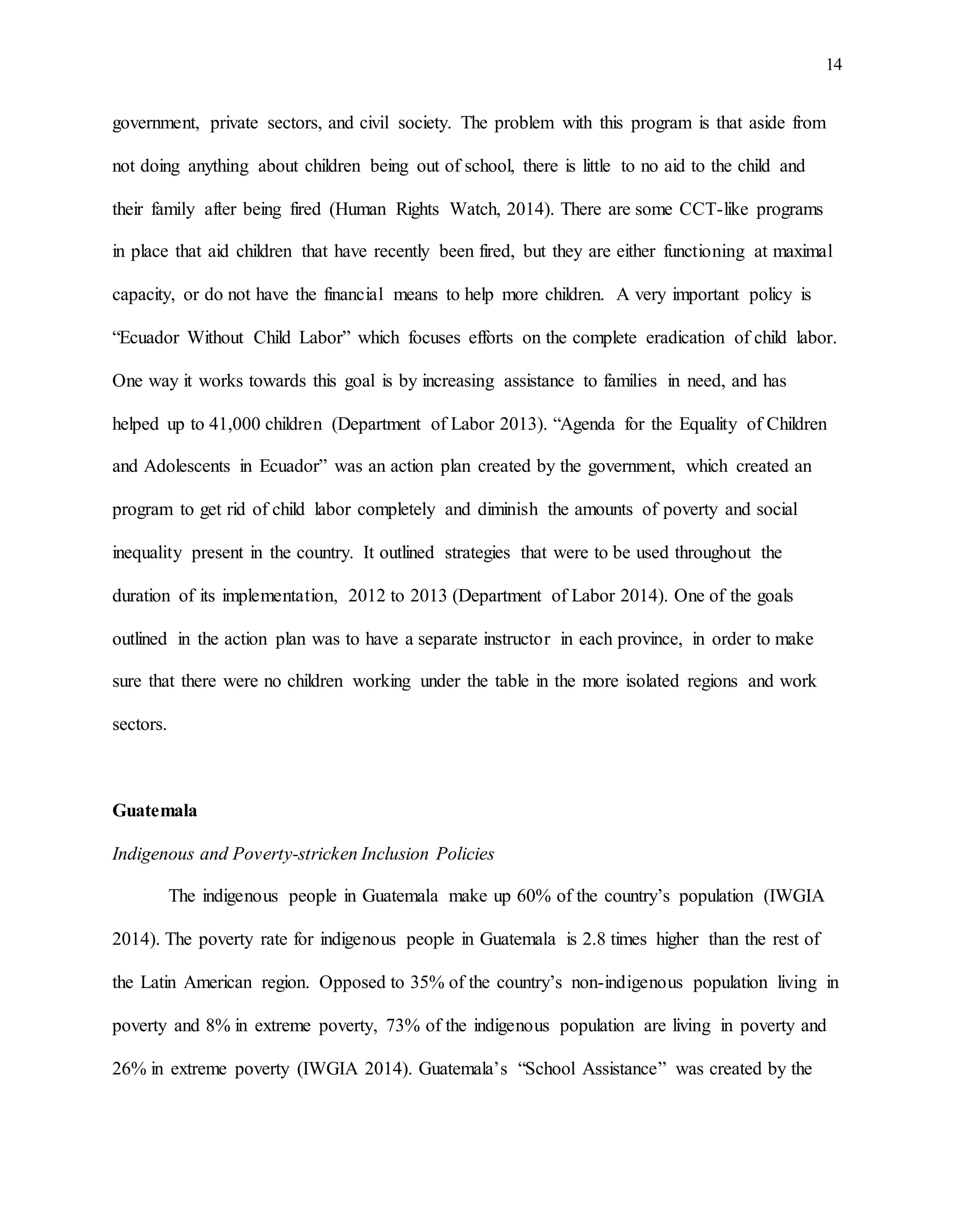14
government, private sectors, and civil society. The problem with this program is that aside from
not doing anything about children being out of school, there is little to no aid to the child and
their family after being fired (Human Rights Watch, 2014). There are some CCT-like programs
in place that aid children that have recently been fired, but they are either functioning at maximal
capacity, or do not have the financial means to help more children. A very important policy is
“Ecuador Without Child Labor” which focuses efforts on the complete eradication of child labor.
One way it works towards this goal is by increasing assistance to families in need, and has
helped up to 41,000 children (Department of Labor 2013). “Agenda for the Equality of Children
and Adolescents in Ecuador” was an action plan created by the government, which created an
program to get rid of child labor completely and diminish the amounts of poverty and social
inequality present in the country. It outlined strategies that were to be used throughout the
duration of its implementation, 2012 to 2013 (Department of Labor 2014). One of the goals
outlined in the action plan was to have a separate instructor in each province, in order to make
sure that there were no children working under the table in the more isolated regions and work
sectors.
Guatemala
Indigenous and Poverty-stricken Inclusion Policies
The indigenous people in Guatemala make up 60% of the country’s population (IWGIA
2014). The poverty rate for indigenous people in Guatemala is 2.8 times higher than the rest of
the Latin American region. Opposed to 35% of the country’s non-indigenous population living in
poverty and 8% in extreme poverty, 73% of the indigenous population are living in poverty and
26% in extreme poverty (IWGIA 2014). Guatemala’s “School Assistance” was created by the
 