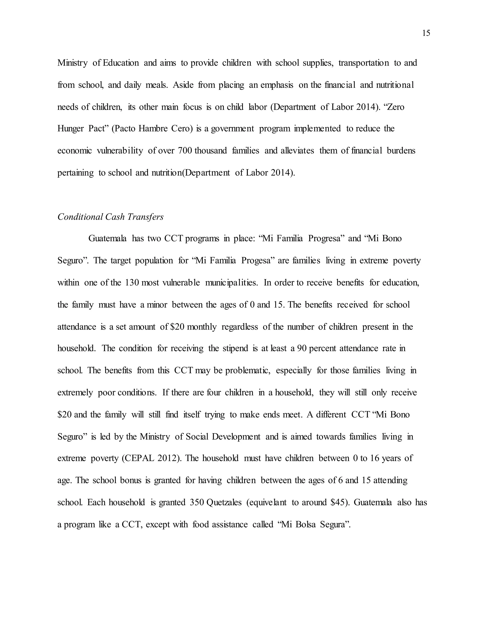 15
Ministry of Education and aims to provide children with school supplies, transportation to and
from school, and daily meals. Aside from placing an emphasis on the financial and nutritional
needs of children, its other main focus is on child labor (Department of Labor 2014). “Zero
Hunger Pact” (Pacto Hambre Cero) is a government program implemented to reduce the
economic vulnerability of over 700 thousand families and alleviates them of financial burdens
pertaining to school and nutrition(Department of Labor 2014).
Conditional Cash Transfers
Guatemala has two CCT programs in place: “Mi Familia Progresa” and “Mi Bono
Seguro”. The target population for “Mi Familia Progesa” are families living in extreme poverty
within one of the 130 most vulnerable municipalities. In order to receive benefits for education,
the family must have a minor between the ages of 0 and 15. The benefits received for school
attendance is a set amount of $20 monthly regardless of the number of children present in the
household. The condition for receiving the stipend is at least a 90 percent attendance rate in
school. The benefits from this CCT may be problematic, especially for those families living in
extremely poor conditions. If there are four children in a household, they will still only receive
$20 and the family will still find itself trying to make ends meet. A different CCT “Mi Bono
Seguro” is led by the Ministry of Social Development and is aimed towards families living in
extreme poverty (CEPAL 2012). The household must have children between 0 to 16 years of
age. The school bonus is granted for having children between the ages of 6 and 15 attending
school. Each household is granted 350 Quetzales (equivelant to around $45). Guatemala also has
a program like a CCT, except with food assistance called “Mi Bolsa Segura”.
 