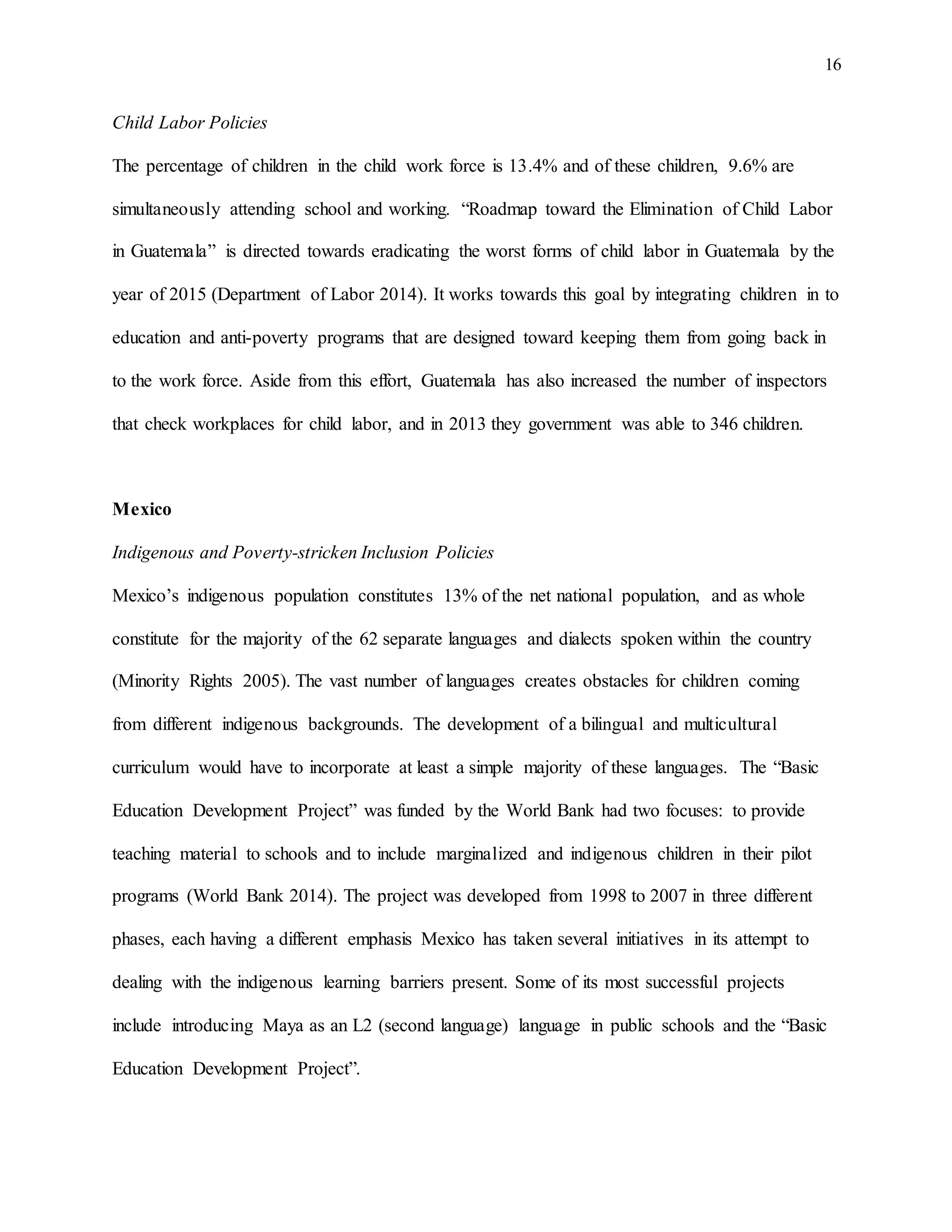 16
Child Labor Policies
The percentage of children in the child work force is 13.4% and of these children, 9.6% are
simultaneously attending school and working. “Roadmap toward the Elimination of Child Labor
in Guatemala” is directed towards eradicating the worst forms of child labor in Guatemala by the
year of 2015 (Department of Labor 2014). It works towards this goal by integrating children in to
education and anti-poverty programs that are designed toward keeping them from going back in
to the work force. Aside from this effort, Guatemala has also increased the number of inspectors
that check workplaces for child labor, and in 2013 they government was able to 346 children.
Mexico
Indigenous and Poverty-stricken Inclusion Policies
Mexico’s indigenous population constitutes 13% of the net national population, and as whole
constitute for the majority of the 62 separate languages and dialects spoken within the country
(Minority Rights 2005). The vast number of languages creates obstacles for children coming
from different indigenous backgrounds. The development of a bilingual and multicultural
curriculum would have to incorporate at least a simple majority of these languages. The “Basic
Education Development Project” was funded by the World Bank had two focuses: to provide
teaching material to schools and to include marginalized and indigenous children in their pilot
programs (World Bank 2014). The project was developed from 1998 to 2007 in three different
phases, each having a different emphasis Mexico has taken several initiatives in its attempt to
dealing with the indigenous learning barriers present. Some of its most successful projects
include introducing Maya as an L2 (second language) language in public schools and the “Basic
Education Development Project”.
 