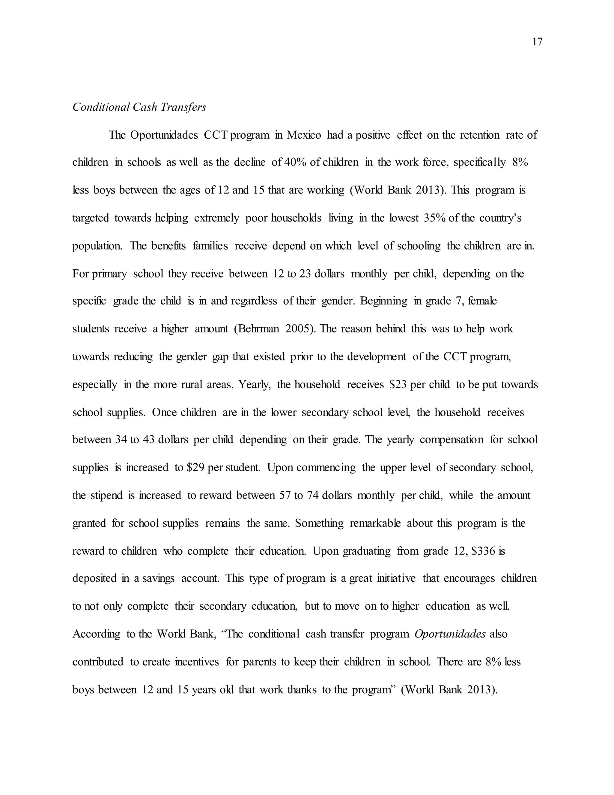 17
Conditional Cash Transfers
The Oportunidades CCT program in Mexico had a positive effect on the retention rate of
children in schools as well as the decline of 40% of children in the work force, specifically 8%
less boys between the ages of 12 and 15 that are working (World Bank 2013). This program is
targeted towards helping extremely poor households living in the lowest 35% of the country’s
population. The benefits families receive depend on which level of schooling the children are in.
For primary school they receive between 12 to 23 dollars monthly per child, depending on the
specific grade the child is in and regardless of their gender. Beginning in grade 7, female
students receive a higher amount (Behrman 2005). The reason behind this was to help work
towards reducing the gender gap that existed prior to the development of the CCT program,
especially in the more rural areas. Yearly, the household receives $23 per child to be put towards
school supplies. Once children are in the lower secondary school level, the household receives
between 34 to 43 dollars per child depending on their grade. The yearly compensation for school
supplies is increased to $29 per student. Upon commencing the upper level of secondary school,
the stipend is increased to reward between 57 to 74 dollars monthly per child, while the amount
granted for school supplies remains the same. Something remarkable about this program is the
reward to children who complete their education. Upon graduating from grade 12, $336 is
deposited in a savings account. This type of program is a great initiative that encourages children
to not only complete their secondary education, but to move on to higher education as well.
According to the World Bank, “The conditional cash transfer program Oportunidades also
contributed to create incentives for parents to keep their children in school. There are 8% less
boys between 12 and 15 years old that work thanks to the program” (World Bank 2013).
 