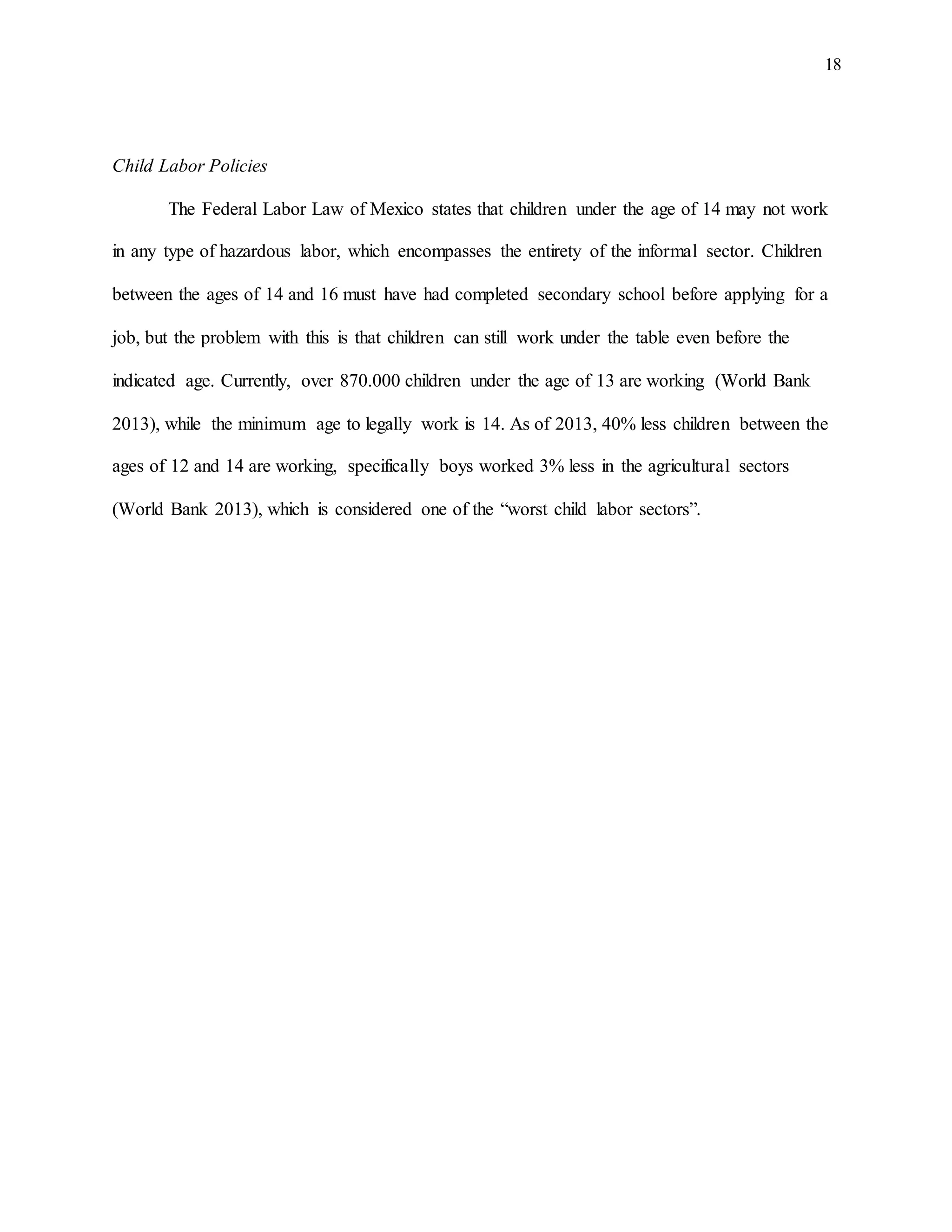18
Child Labor Policies
The Federal Labor Law of Mexico states that children under the age of 14 may not work
in any type of hazardous labor, which encompasses the entirety of the informal sector. Children
between the ages of 14 and 16 must have had completed secondary school before applying for a
job, but the problem with this is that children can still work under the table even before the
indicated age. Currently, over 870.000 children under the age of 13 are working (World Bank
2013), while the minimum age to legally work is 14. As of 2013, 40% less children between the
ages of 12 and 14 are working, specifically boys worked 3% less in the agricultural sectors
(World Bank 2013), which is considered one of the “worst child labor sectors”.
 