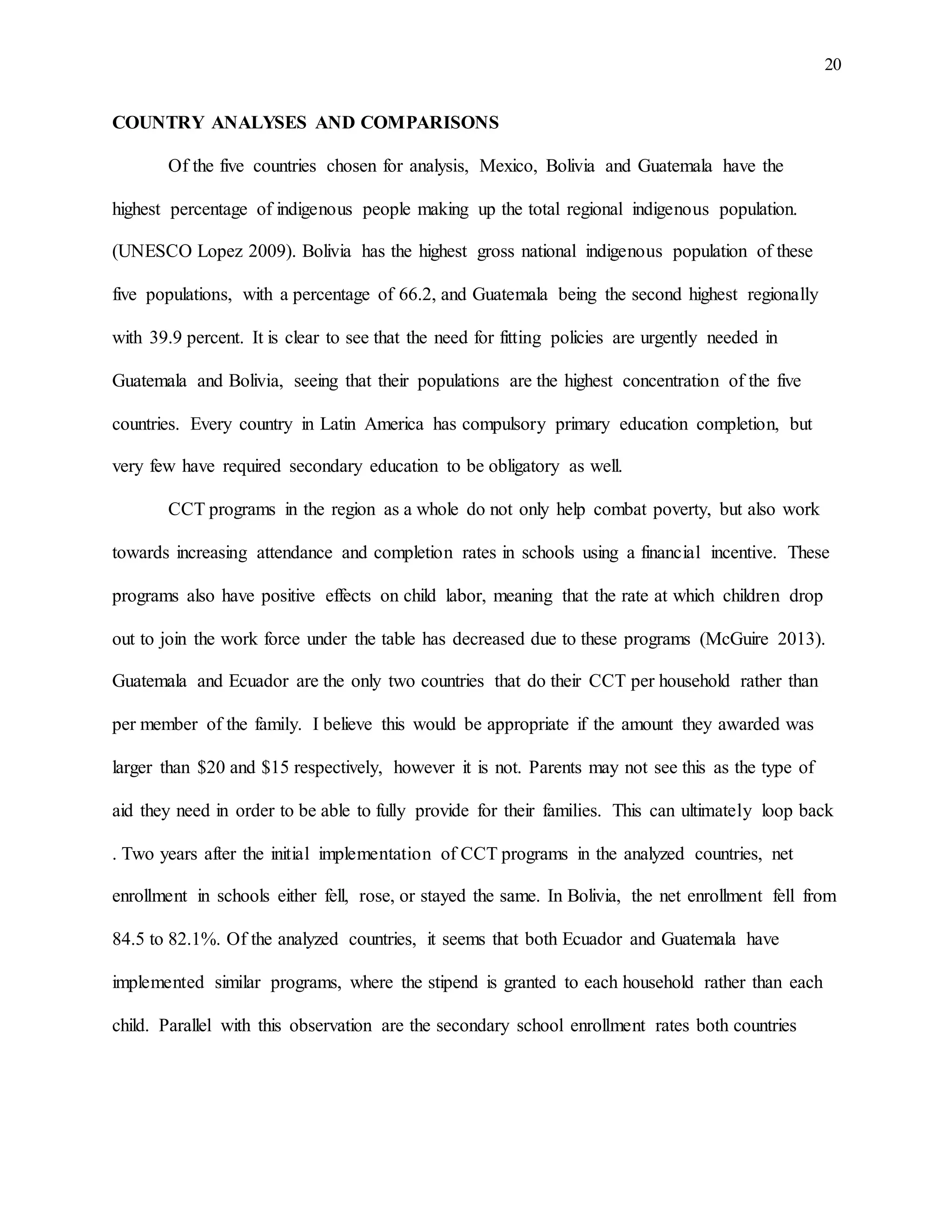20
COUNTRY ANALYSES AND COMPARISONS
Of the five countries chosen for analysis, Mexico, Bolivia and Guatemala have the
highest percentage of indigenous people making up the total regional indigenous population.
(UNESCO Lopez 2009). Bolivia has the highest gross national indigenous population of these
five populations, with a percentage of 66.2, and Guatemala being the second highest regionally
with 39.9 percent. It is clear to see that the need for fitting policies are urgently needed in
Guatemala and Bolivia, seeing that their populations are the highest concentration of the five
countries. Every country in Latin America has compulsory primary education completion, but
very few have required secondary education to be obligatory as well.
CCT programs in the region as a whole do not only help combat poverty, but also work
towards increasing attendance and completion rates in schools using a financial incentive. These
programs also have positive effects on child labor, meaning that the rate at which children drop
out to join the work force under the table has decreased due to these programs (McGuire 2013).
Guatemala and Ecuador are the only two countries that do their CCT per household rather than
per member of the family. I believe this would be appropriate if the amount they awarded was
larger than $20 and $15 respectively, however it is not. Parents may not see this as the type of
aid they need in order to be able to fully provide for their families. This can ultimately loop back
. Two years after the initial implementation of CCT programs in the analyzed countries, net
enrollment in schools either fell, rose, or stayed the same. In Bolivia, the net enrollment fell from
84.5 to 82.1%. Of the analyzed countries, it seems that both Ecuador and Guatemala have
implemented similar programs, where the stipend is granted to each household rather than each
child. Parallel with this observation are the secondary school enrollment rates both countries
 