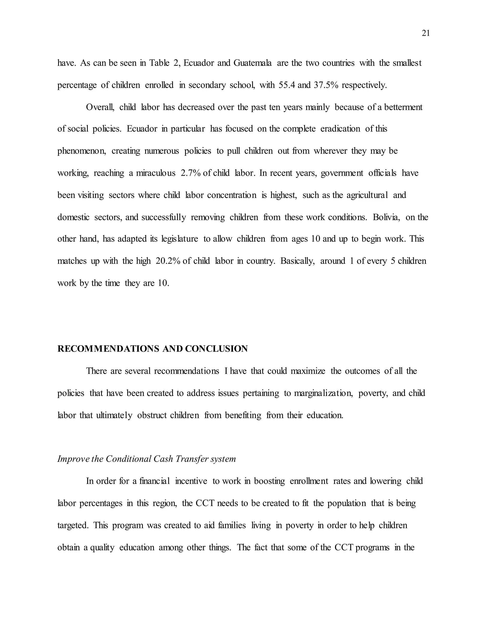 21
have. As can be seen in Table 2, Ecuador and Guatemala are the two countries with the smallest
percentage of children enrolled in secondary school, with 55.4 and 37.5% respectively.
Overall, child labor has decreased over the past ten years mainly because of a betterment
of social policies. Ecuador in particular has focused on the complete eradication of this
phenomenon, creating numerous policies to pull children out from wherever they may be
working, reaching a miraculous 2.7% of child labor. In recent years, government officials have
been visiting sectors where child labor concentration is highest, such as the agricultural and
domestic sectors, and successfully removing children from these work conditions. Bolivia, on the
other hand, has adapted its legislature to allow children from ages 10 and up to begin work. This
matches up with the high 20.2% of child labor in country. Basically, around 1 of every 5 children
work by the time they are 10.
RECOMMENDATIONS AND CONCLUSION
There are several recommendations I have that could maximize the outcomes of all the
policies that have been created to address issues pertaining to marginalization, poverty, and child
labor that ultimately obstruct children from benefiting from their education.
Improve the Conditional Cash Transfer system
In order for a financial incentive to work in boosting enrollment rates and lowering child
labor percentages in this region, the CCT needs to be created to fit the population that is being
targeted. This program was created to aid families living in poverty in order to help children
obtain a quality education among other things. The fact that some of the CCT programs in the
 