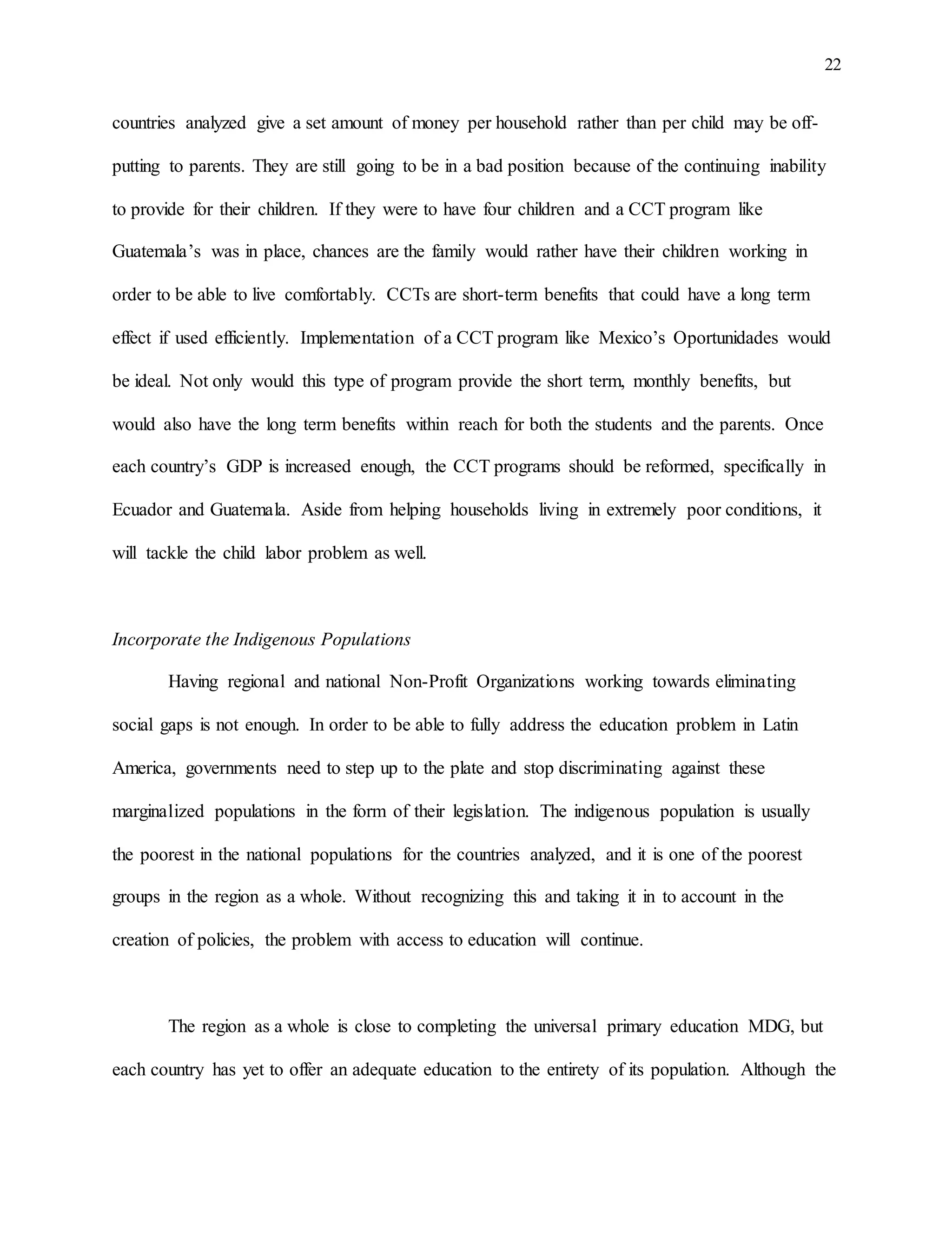 22
countries analyzed give a set amount of money per household rather than per child may be off-
putting to parents. They are still going to be in a bad position because of the continuing inability
to provide for their children. If they were to have four children and a CCT program like
Guatemala’s was in place, chances are the family would rather have their children working in
order to be able to live comfortably. CCTs are short-term benefits that could have a long term
effect if used efficiently. Implementation of a CCT program like Mexico’s Oportunidades would
be ideal. Not only would this type of program provide the short term, monthly benefits, but
would also have the long term benefits within reach for both the students and the parents. Once
each country’s GDP is increased enough, the CCT programs should be reformed, specifically in
Ecuador and Guatemala. Aside from helping households living in extremely poor conditions, it
will tackle the child labor problem as well.
Incorporate the Indigenous Populations
Having regional and national Non-Profit Organizations working towards eliminating
social gaps is not enough. In order to be able to fully address the education problem in Latin
America, governments need to step up to the plate and stop discriminating against these
marginalized populations in the form of their legislation. The indigenous population is usually
the poorest in the national populations for the countries analyzed, and it is one of the poorest
groups in the region as a whole. Without recognizing this and taking it in to account in the
creation of policies, the problem with access to education will continue.
The region as a whole is close to completing the universal primary education MDG, but
each country has yet to offer an adequate education to the entirety of its population. Although the
 