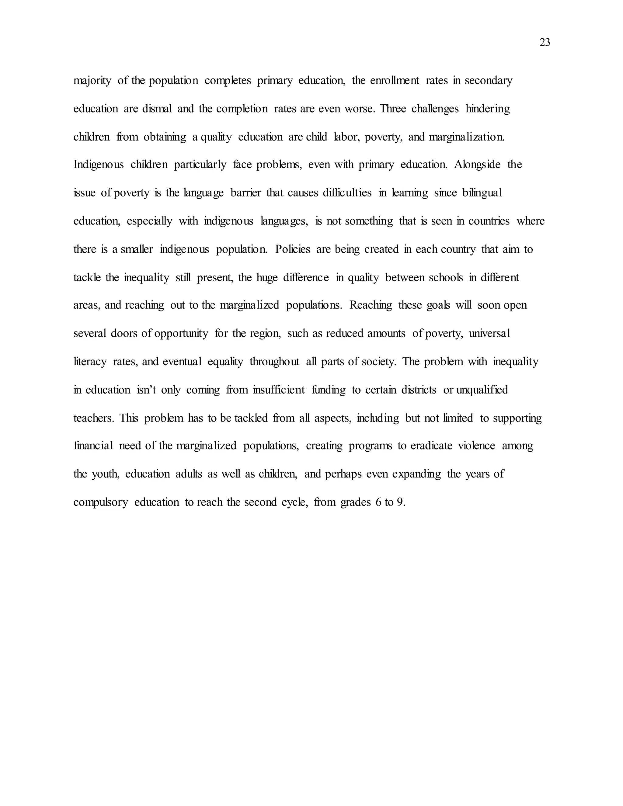 23
majority of the population completes primary education, the enrollment rates in secondary
education are dismal and the completion rates are even worse. Three challenges hindering
children from obtaining a quality education are child labor, poverty, and marginalization.
Indigenous children particularly face problems, even with primary education. Alongside the
issue of poverty is the language barrier that causes difficulties in learning since bilingual
education, especially with indigenous languages, is not something that is seen in countries where
there is a smaller indigenous population. Policies are being created in each country that aim to
tackle the inequality still present, the huge difference in quality between schools in different
areas, and reaching out to the marginalized populations. Reaching these goals will soon open
several doors of opportunity for the region, such as reduced amounts of poverty, universal
literacy rates, and eventual equality throughout all parts of society. The problem with inequality
in education isn’t only coming from insufficient funding to certain districts or unqualified
teachers. This problem has to be tackled from all aspects, including but not limited to supporting
financial need of the marginalized populations, creating programs to eradicate violence among
the youth, education adults as well as children, and perhaps even expanding the years of
compulsory education to reach the second cycle, from grades 6 to 9.
 