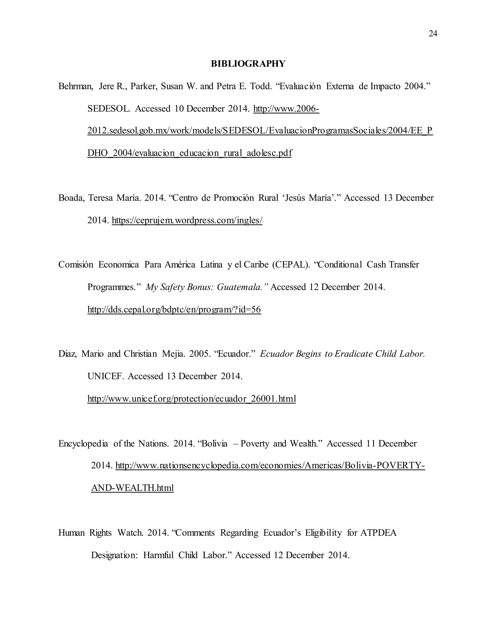 24
BIBLIOGRAPHY
Behrman, Jere R., Parker, Susan W. and Petra E. Todd. “Evaluación Externa de Impacto 2004.”
SEDESOL. Accessed 10 December 2014. http://www.2006-
2012.sedesol.gob.mx/work/models/SEDESOL/EvaluacionProgramasSociales/2004/EE_P
DHO_2004/evaluacion_educacion_rural_adolesc.pdf
Boada, Teresa María. 2014. “Centro de Promoción Rural ‘Jesús María’.” Accessed 13 December
2014. https://ceprujem.wordpress.com/ingles/
Comisión Economica Para América Latina y el Caribe (CEPAL). “Conditional Cash Transfer
Programmes.” My Safety Bonus: Guatemala.” Accessed 12 December 2014.
http://dds.cepal.org/bdptc/en/program/?id=56
Diaz, Mario and Christian Mejia. 2005. “Ecuador.” Ecuador Begins to Eradicate Child Labor.
UNICEF. Accessed 13 December 2014.
http://www.unicef.org/protection/ecuador_26001.html
Encyclopedia of the Nations. 2014. “Bolivia – Poverty and Wealth.” Accessed 11 December
2014. http://www.nationsencyclopedia.com/economies/Americas/Bolivia-POVERTY-
AND-WEALTH.html
Human Rights Watch. 2014. “Comments Regarding Ecuador’s Eligibility for ATPDEA
Designation: Harmful Child Labor.” Accessed 12 December 2014.
 