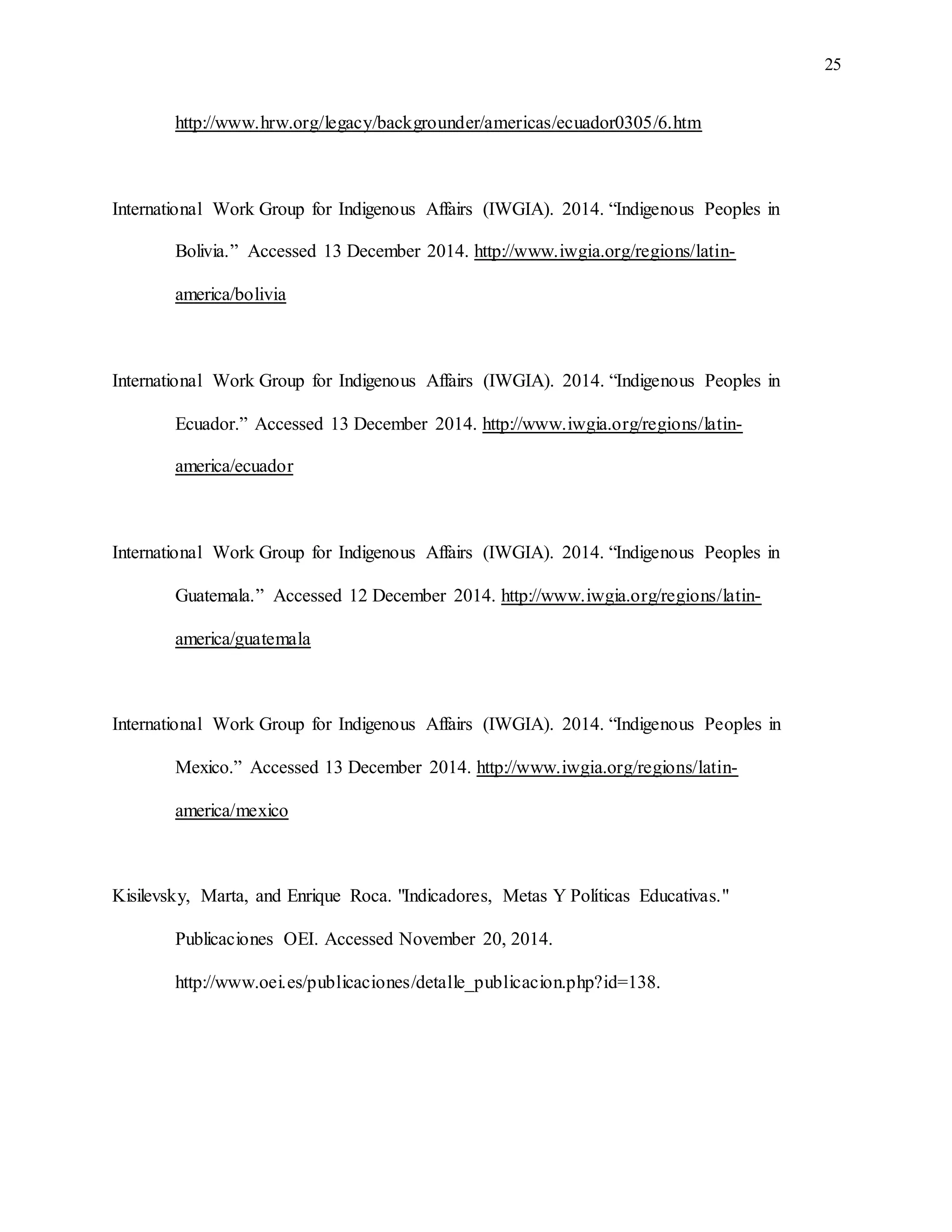 25
http://www.hrw.org/legacy/backgrounder/americas/ecuador0305/6.htm
International Work Group for Indigenous Affairs (IWGIA). 2014. “Indigenous Peoples in
Bolivia.” Accessed 13 December 2014. http://www.iwgia.org/regions/latin-
america/bolivia
International Work Group for Indigenous Affairs (IWGIA). 2014. “Indigenous Peoples in
Ecuador.” Accessed 13 December 2014. http://www.iwgia.org/regions/latin-
america/ecuador
International Work Group for Indigenous Affairs (IWGIA). 2014. “Indigenous Peoples in
Guatemala.” Accessed 12 December 2014. http://www.iwgia.org/regions/latin-
america/guatemala
International Work Group for Indigenous Affairs (IWGIA). 2014. “Indigenous Peoples in
Mexico.” Accessed 13 December 2014. http://www.iwgia.org/regions/latin-
america/mexico
Kisilevsky, Marta, and Enrique Roca. "Indicadores, Metas Y Políticas Educativas."
Publicaciones OEI. Accessed November 20, 2014.
http://www.oei.es/publicaciones/detalle_publicacion.php?id=138.
 