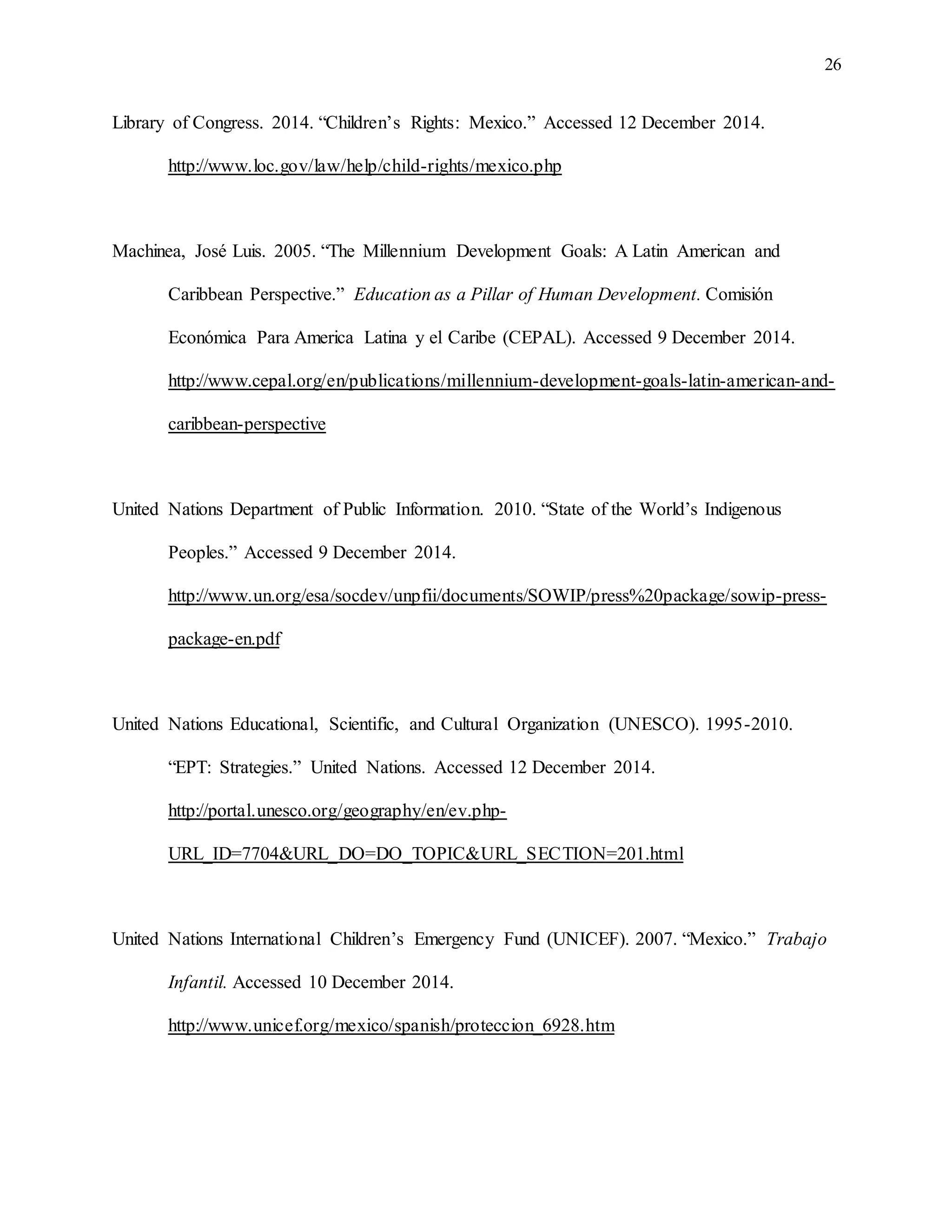 26
Library of Congress. 2014. “Children’s Rights: Mexico.” Accessed 12 December 2014.
http://www.loc.gov/law/help/child-rights/mexico.php
Machinea, José Luis. 2005. “The Millennium Development Goals: A Latin American and
Caribbean Perspective.” Education as a Pillar of Human Development. Comisión
Económica Para America Latina y el Caribe (CEPAL). Accessed 9 December 2014.
http://www.cepal.org/en/publications/millennium-development-goals-latin-american-and-
caribbean-perspective
United Nations Department of Public Information. 2010. “State of the World’s Indigenous
Peoples.” Accessed 9 December 2014.
http://www.un.org/esa/socdev/unpfii/documents/SOWIP/press%20package/sowip-press-
package-en.pdf
United Nations Educational, Scientific, and Cultural Organization (UNESCO). 1995-2010.
“EPT: Strategies.” United Nations. Accessed 12 December 2014.
http://portal.unesco.org/geography/en/ev.php-
URL_ID=7704&URL_DO=DO_TOPIC&URL_SECTION=201.html
United Nations International Children’s Emergency Fund (UNICEF). 2007. “Mexico.” Trabajo
Infantil. Accessed 10 December 2014.
http://www.unicef.org/mexico/spanish/proteccion_6928.htm
 