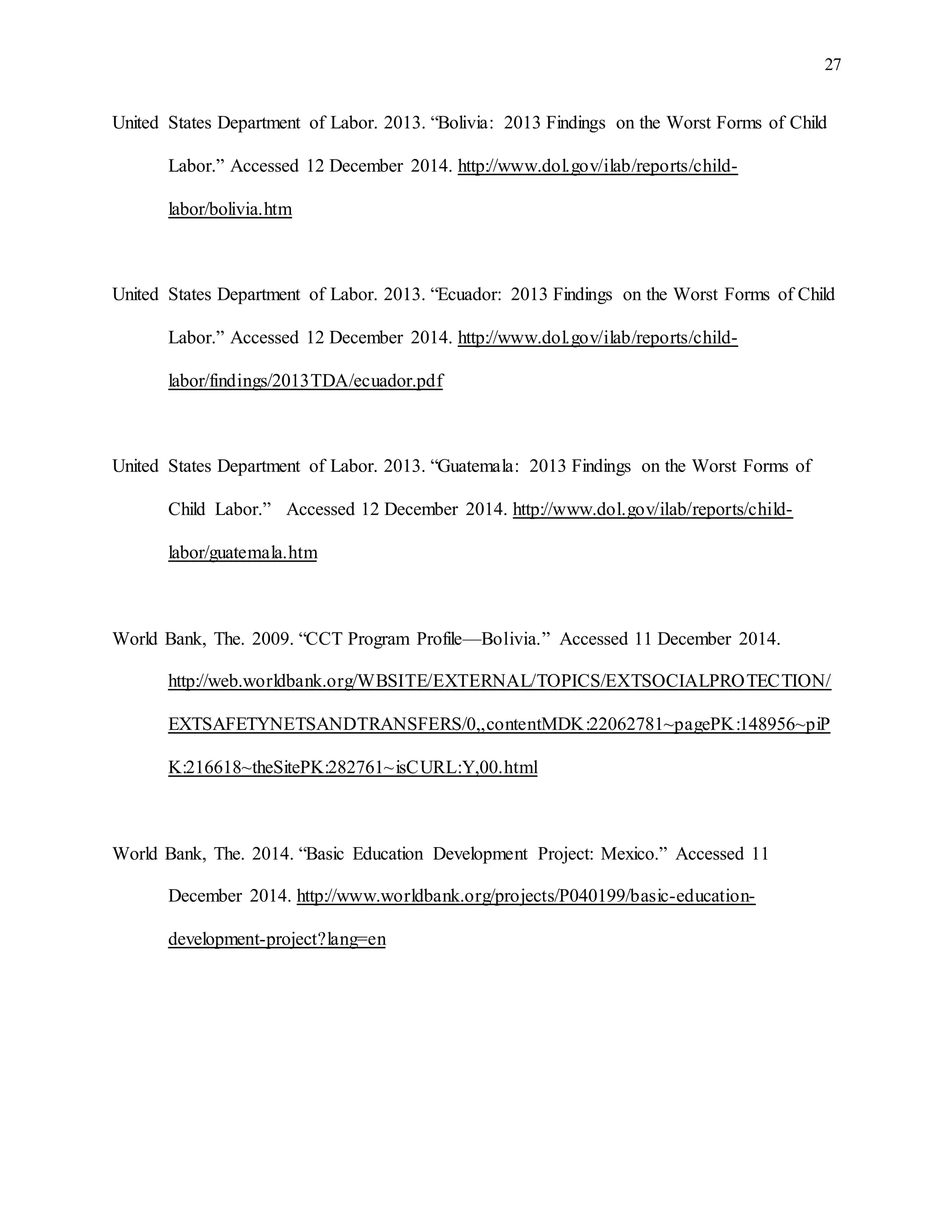 27
United States Department of Labor. 2013. “Bolivia: 2013 Findings on the Worst Forms of Child
Labor.” Accessed 12 December 2014. http://www.dol.gov/ilab/reports/child-
labor/bolivia.htm
United States Department of Labor. 2013. “Ecuador: 2013 Findings on the Worst Forms of Child
Labor.” Accessed 12 December 2014. http://www.dol.gov/ilab/reports/child-
labor/findings/2013TDA/ecuador.pdf
United States Department of Labor. 2013. “Guatemala: 2013 Findings on the Worst Forms of
Child Labor.” Accessed 12 December 2014. http://www.dol.gov/ilab/reports/child-
labor/guatemala.htm
World Bank, The. 2009. “CCT Program Profile—Bolivia.” Accessed 11 December 2014.
http://web.worldbank.org/WBSITE/EXTERNAL/TOPICS/EXTSOCIALPROTECTION/
EXTSAFETYNETSANDTRANSFERS/0,,contentMDK:22062781~pagePK:148956~piP
K:216618~theSitePK:282761~isCURL:Y,00.html
World Bank, The. 2014. “Basic Education Development Project: Mexico.” Accessed 11
December 2014. http://www.worldbank.org/projects/P040199/basic-education-
development-project?lang=en
 