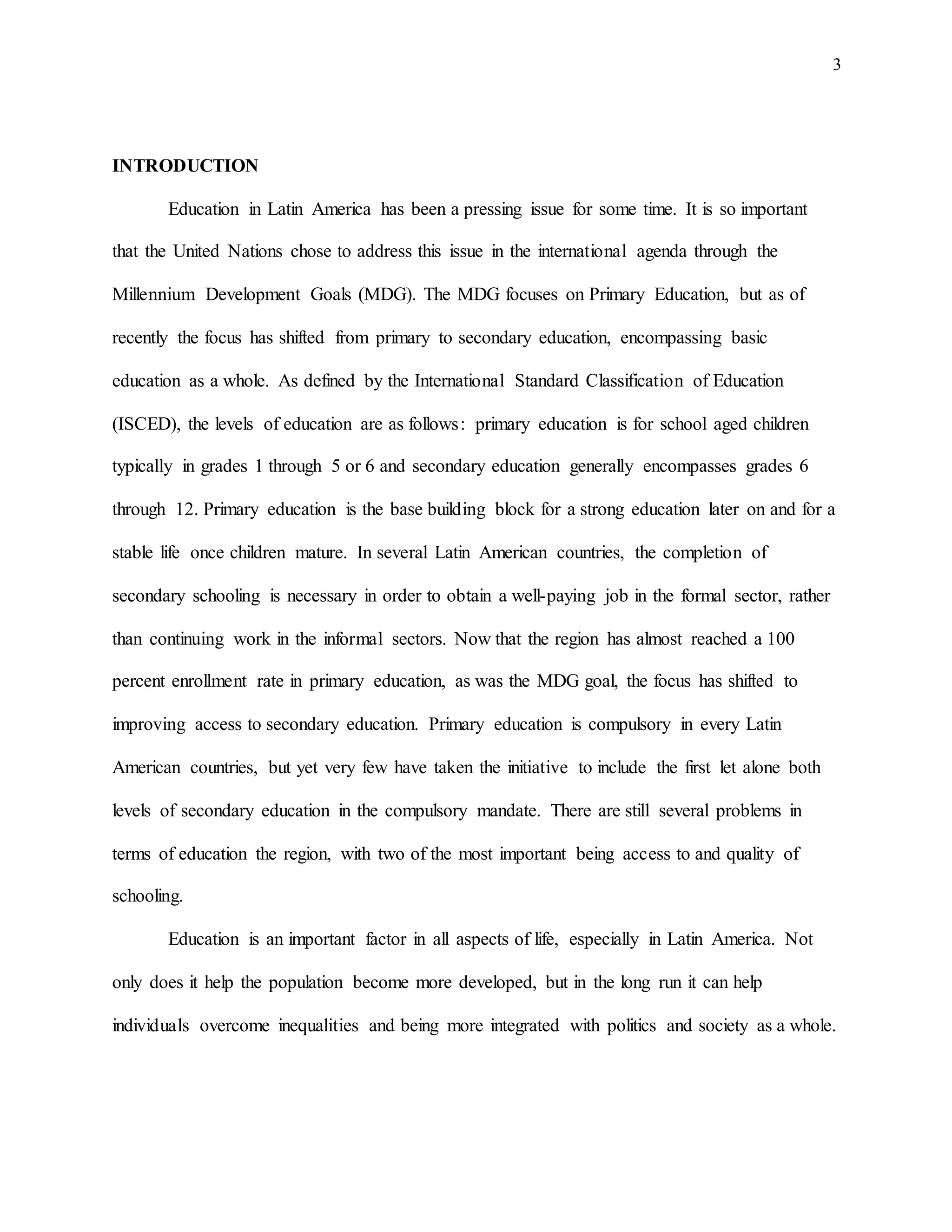 3
INTRODUCTION
Education in Latin America has been a pressing issue for some time. It is so important
that the United Nations chose to address this issue in the international agenda through the
Millennium Development Goals (MDG). The MDG focuses on Primary Education, but as of
recently the focus has shifted from primary to secondary education, encompassing basic
education as a whole. As defined by the International Standard Classification of Education
(ISCED), the levels of education are as follows: primary education is for school aged children
typically in grades 1 through 5 or 6 and secondary education generally encompasses grades 6
through 12. Primary education is the base building block for a strong education later on and for a
stable life once children mature. In several Latin American countries, the completion of
secondary schooling is necessary in order to obtain a well-paying job in the formal sector, rather
than continuing work in the informal sectors. Now that the region has almost reached a 100
percent enrollment rate in primary education, as was the MDG goal, the focus has shifted to
improving access to secondary education. Primary education is compulsory in every Latin
American countries, but yet very few have taken the initiative to include the first let alone both
levels of secondary education in the compulsory mandate. There are still several problems in
terms of education the region, with two of the most important being access to and quality of
schooling.
Education is an important factor in all aspects of life, especially in Latin America. Not
only does it help the population become more developed, but in the long run it can help
individuals overcome inequalities and being more integrated with politics and society as a whole.
 