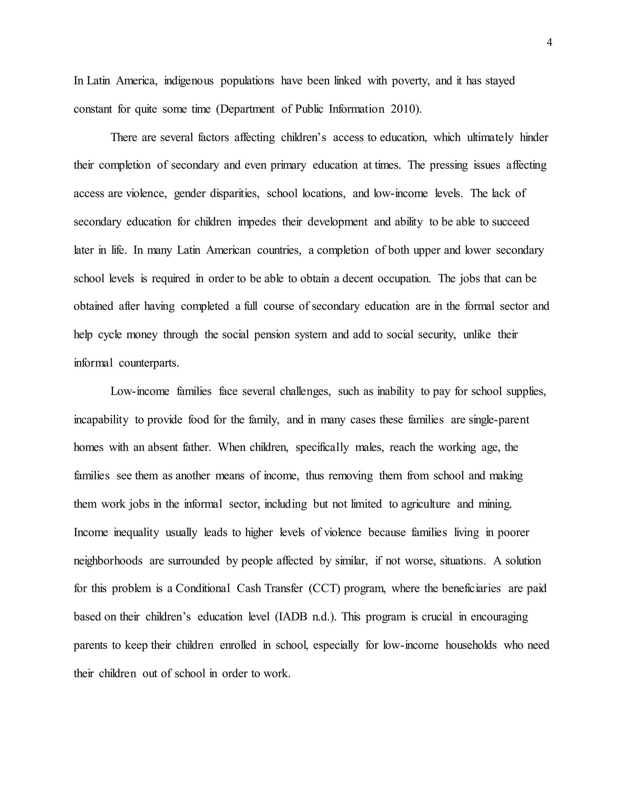 4
In Latin America, indigenous populations have been linked with poverty, and it has stayed
constant for quite some time (Department of Public Information 2010).
There are several factors affecting children’s access to education, which ultimately hinder
their completion of secondary and even primary education at times. The pressing issues affecting
access are violence, gender disparities, school locations, and low-income levels. The lack of
secondary education for children impedes their development and ability to be able to succeed
later in life. In many Latin American countries, a completion of both upper and lower secondary
school levels is required in order to be able to obtain a decent occupation. The jobs that can be
obtained after having completed a full course of secondary education are in the formal sector and
help cycle money through the social pension system and add to social security, unlike their
informal counterparts.
Low-income families face several challenges, such as inability to pay for school supplies,
incapability to provide food for the family, and in many cases these families are single-parent
homes with an absent father. When children, specifically males, reach the working age, the
families see them as another means of income, thus removing them from school and making
them work jobs in the informal sector, including but not limited to agriculture and mining.
Income inequality usually leads to higher levels of violence because families living in poorer
neighborhoods are surrounded by people affected by similar, if not worse, situations. A solution
for this problem is a Conditional Cash Transfer (CCT) program, where the beneficiaries are paid
based on their children’s education level (IADB n.d.). This program is crucial in encouraging
parents to keep their children enrolled in school, especially for low-income households who need
their children out of school in order to work.
 