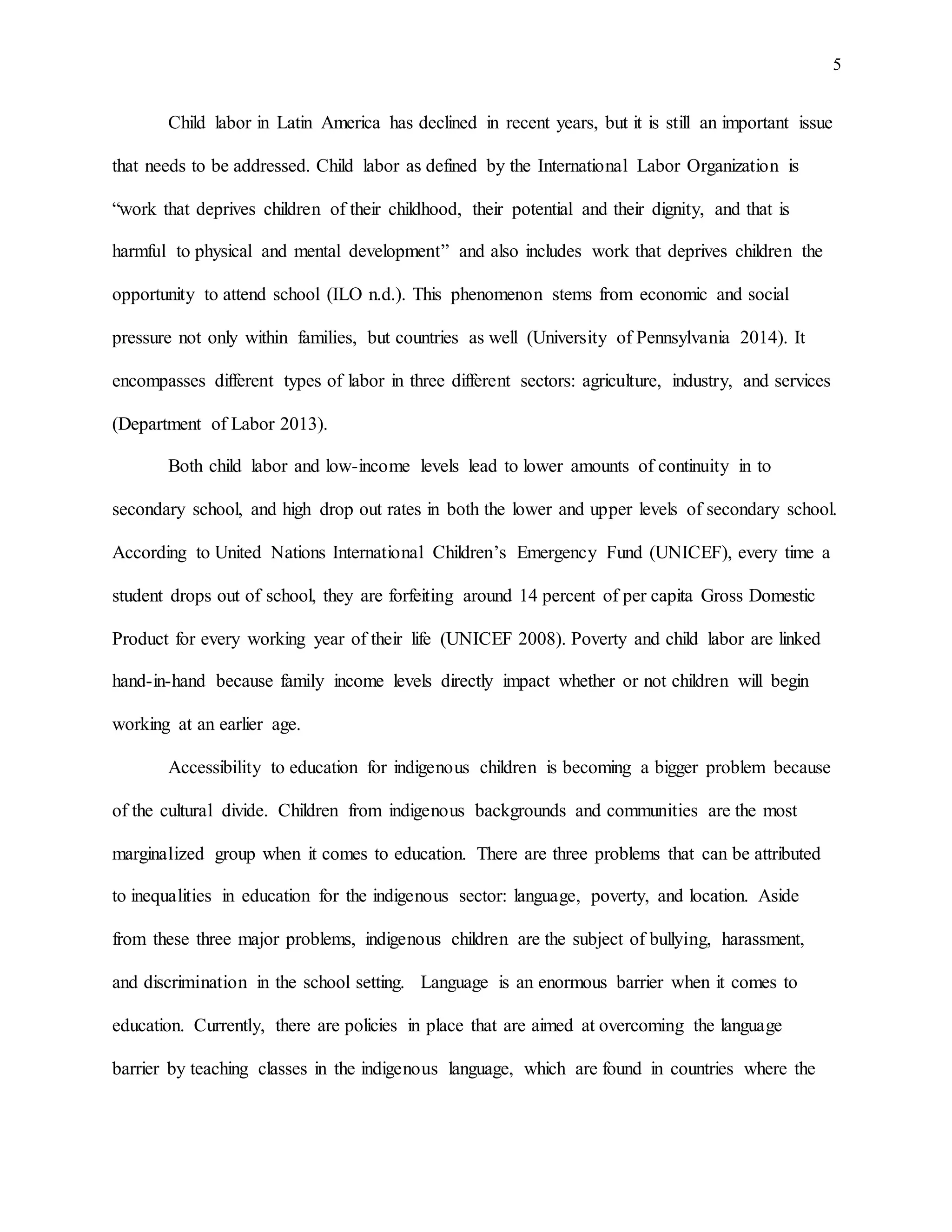 5
Child labor in Latin America has declined in recent years, but it is still an important issue
that needs to be addressed. Child labor as defined by the International Labor Organization is
“work that deprives children of their childhood, their potential and their dignity, and that is
harmful to physical and mental development” and also includes work that deprives children the
opportunity to attend school (ILO n.d.). This phenomenon stems from economic and social
pressure not only within families, but countries as well (University of Pennsylvania 2014). It
encompasses different types of labor in three different sectors: agriculture, industry, and services
(Department of Labor 2013).
Both child labor and low-income levels lead to lower amounts of continuity in to
secondary school, and high drop out rates in both the lower and upper levels of secondary school.
According to United Nations International Children’s Emergency Fund (UNICEF), every time a
student drops out of school, they are forfeiting around 14 percent of per capita Gross Domestic
Product for every working year of their life (UNICEF 2008). Poverty and child labor are linked
hand-in-hand because family income levels directly impact whether or not children will begin
working at an earlier age.
Accessibility to education for indigenous children is becoming a bigger problem because
of the cultural divide. Children from indigenous backgrounds and communities are the most
marginalized group when it comes to education. There are three problems that can be attributed
to inequalities in education for the indigenous sector: language, poverty, and location. Aside
from these three major problems, indigenous children are the subject of bullying, harassment,
and discrimination in the school setting. Language is an enormous barrier when it comes to
education. Currently, there are policies in place that are aimed at overcoming the language
barrier by teaching classes in the indigenous language, which are found in countries where the
 