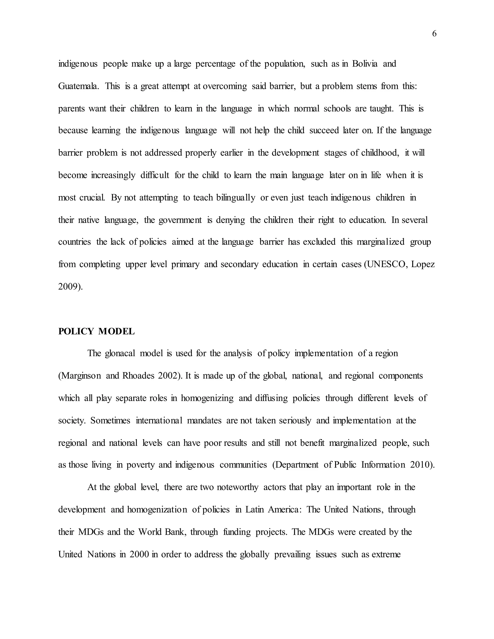 6
indigenous people make up a large percentage of the population, such as in Bolivia and
Guatemala. This is a great attempt at overcoming said barrier, but a problem stems from this:
parents want their children to learn in the language in which normal schools are taught. This is
because learning the indigenous language will not help the child succeed later on. If the language
barrier problem is not addressed properly earlier in the development stages of childhood, it will
become increasingly difficult for the child to learn the main language later on in life when it is
most crucial. By not attempting to teach bilingually or even just teach indigenous children in
their native language, the government is denying the children their right to education. In several
countries the lack of policies aimed at the language barrier has excluded this marginalized group
from completing upper level primary and secondary education in certain cases (UNESCO, Lopez
2009).
POLICY MODEL
The glonacal model is used for the analysis of policy implementation of a region
(Marginson and Rhoades 2002). It is made up of the global, national, and regional components
which all play separate roles in homogenizing and diffusing policies through different levels of
society. Sometimes international mandates are not taken seriously and implementation at the
regional and national levels can have poor results and still not benefit marginalized people, such
as those living in poverty and indigenous communities (Department of Public Information 2010).
At the global level, there are two noteworthy actors that play an important role in the
development and homogenization of policies in Latin America: The United Nations, through
their MDGs and the World Bank, through funding projects. The MDGs were created by the
United Nations in 2000 in order to address the globally prevailing issues such as extreme
 
