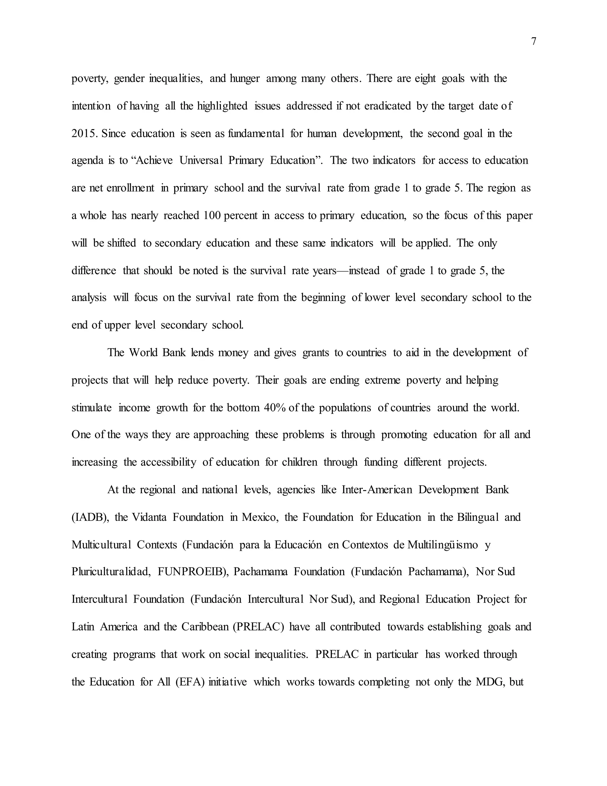 7
poverty, gender inequalities, and hunger among many others. There are eight goals with the
intention of having all the highlighted issues addressed if not eradicated by the target date of
2015. Since education is seen as fundamental for human development, the second goal in the
agenda is to “Achieve Universal Primary Education”. The two indicators for access to education
are net enrollment in primary school and the survival rate from grade 1 to grade 5. The region as
a whole has nearly reached 100 percent in access to primary education, so the focus of this paper
will be shifted to secondary education and these same indicators will be applied. The only
difference that should be noted is the survival rate years—instead of grade 1 to grade 5, the
analysis will focus on the survival rate from the beginning of lower level secondary school to the
end of upper level secondary school.
The World Bank lends money and gives grants to countries to aid in the development of
projects that will help reduce poverty. Their goals are ending extreme poverty and helping
stimulate income growth for the bottom 40% of the populations of countries around the world.
One of the ways they are approaching these problems is through promoting education for all and
increasing the accessibility of education for children through funding different projects.
At the regional and national levels, agencies like Inter-American Development Bank
(IADB), the Vidanta Foundation in Mexico, the Foundation for Education in the Bilingual and
Multicultural Contexts (Fundación para la Educación en Contextos de Multilingüismo y
Pluriculturalidad, FUNPROEIB), Pachamama Foundation (Fundación Pachamama), Nor Sud
Intercultural Foundation (Fundación Intercultural Nor Sud), and Regional Education Project for
Latin America and the Caribbean (PRELAC) have all contributed towards establishing goals and
creating programs that work on social inequalities. PRELAC in particular has worked through
the Education for All (EFA) initiative which works towards completing not only the MDG, but
 