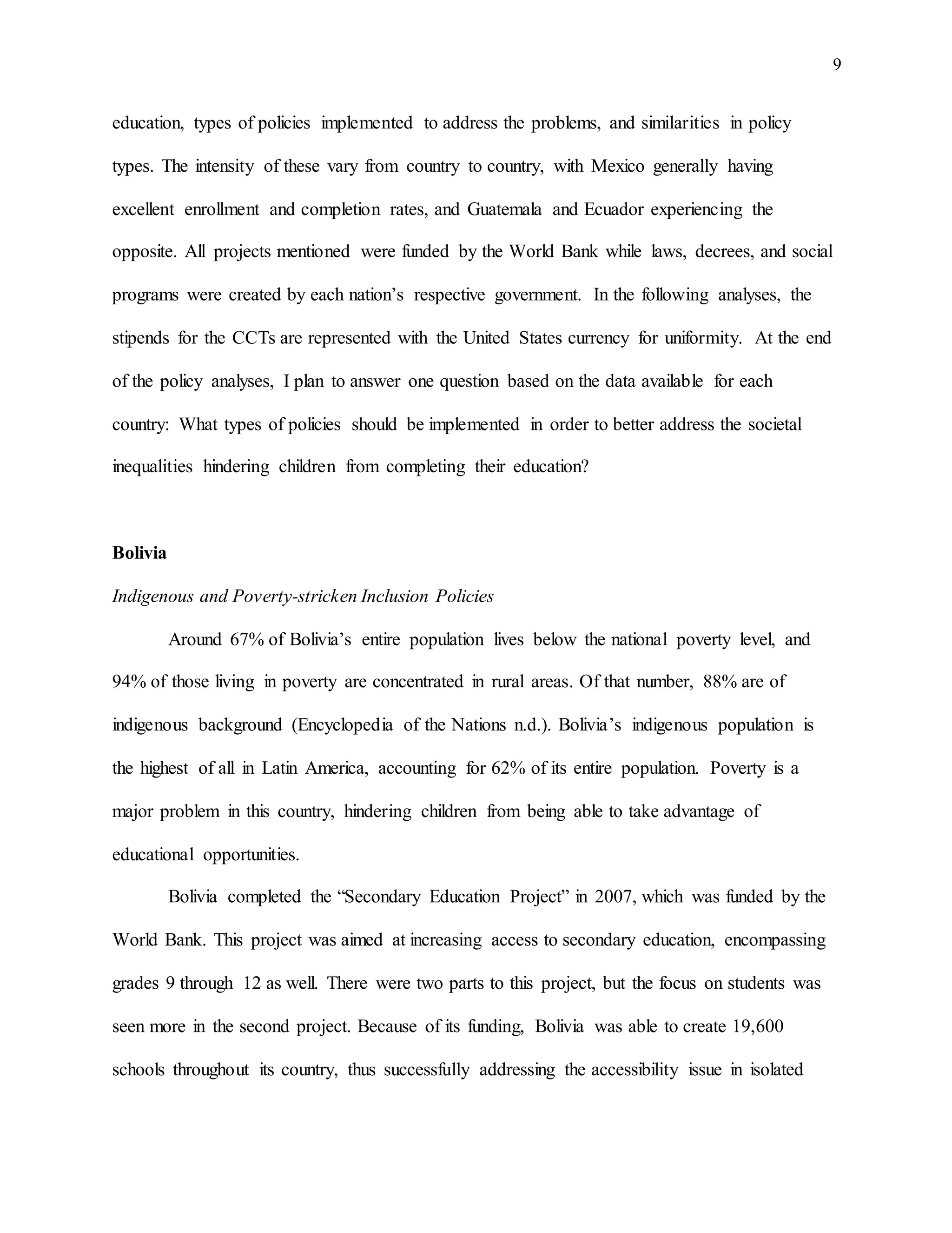 9
education, types of policies implemented to address the problems, and similarities in policy
types. The intensity of these vary from country to country, with Mexico generally having
excellent enrollment and completion rates, and Guatemala and Ecuador experiencing the
opposite. All projects mentioned were funded by the World Bank while laws, decrees, and social
programs were created by each nation’s respective government. In the following analyses, the
stipends for the CCTs are represented with the United States currency for uniformity. At the end
of the policy analyses, I plan to answer one question based on the data available for each
country: What types of policies should be implemented in order to better address the societal
inequalities hindering children from completing their education?
Bolivia
Indigenous and Poverty-stricken Inclusion Policies
Around 67% of Bolivia’s entire population lives below the national poverty level, and
94% of those living in poverty are concentrated in rural areas. Of that number, 88% are of
indigenous background (Encyclopedia of the Nations n.d.). Bolivia’s indigenous population is
the highest of all in Latin America, accounting for 62% of its entire population. Poverty is a
major problem in this country, hindering children from being able to take advantage of
educational opportunities.
Bolivia completed the “Secondary Education Project” in 2007, which was funded by the
World Bank. This project was aimed at increasing access to secondary education, encompassing
grades 9 through 12 as well. There were two parts to this project, but the focus on students was
seen more in the second project. Because of its funding, Bolivia was able to create 19,600
schools throughout its country, thus successfully addressing the accessibility issue in isolated
 