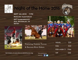 SEPT 24, 2016 7 PM
McElroy Auditorium
207 Ansborrough
Ave, Waterloo , IA
50701
Adults $20
Kids $10
Kids under 3 Free
VIP $30
Featuring Tommie Turvey
& Raccoon River Riders
Night of the Horse 2016
Get tickets at www.dancersWithHorses.org Www.aspiretrp.org
Find us at
 