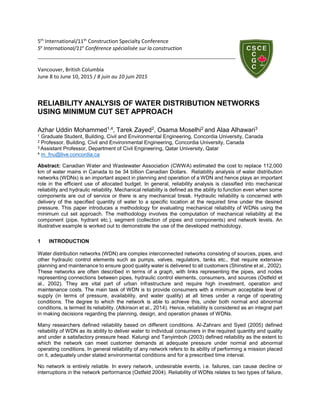 5th
International/11th
Construction Specialty Conference
5e
International/11e
Conférence spécialisée sur la construction
Vancouver, British Columbia
June 8 to June 10, 2015 / 8 juin au 10 juin 2015
RELIABILITY ANALYSIS OF WATER DISTRIBUTION NETWORKS
USING MINIMUM CUT SET APPROACH
Azhar Uddin Mohammed1,4, Tarek Zayed2, Osama Moselhi2 and Alaa Alhawari3
1 Graduate Student, Building, Civil and Environmental Engineering, Concordia University, Canada
2 Professor, Building, Civil and Environmental Engineering, Concordia University, Canada
3 Assistant Professor, Department of Civil Engineering, Qatar University, Qatar
4 m_fnu@live.concordia.ca
Abstract: Canadian Water and Wastewater Association (CWWA) estimated the cost to replace 112,000
km of water mains in Canada to be 34 billion Canadian Dollars. Reliability analysis of water distribution
networks (WDNs) is an important aspect in planning and operation of a WDN and hence plays an important
role in the efficient use of allocated budget. In general, reliability analysis is classified into mechanical
reliability and hydraulic reliability. Mechanical reliability is defined as the ability to function even when some
components are out of service or there is any mechanical break. Hydraulic reliability is concerned with
delivery of the specified quantity of water to a specific location at the required time under the desired
pressure. This paper introduces a methodology for evaluating mechanical reliability of WDNs using the
minimum cut set approach. The methodology involves the computation of mechanical reliability at the
component (pipe, hydrant etc.), segment (collection of pipes and components) and network levels. An
illustrative example is worked out to demonstrate the use of the developed methodology.
1 INTRODUCTION
Water distribution networks (WDN) are complex interconnected networks consisting of sources, pipes, and
other hydraulic control elements such as pumps, valves, regulators, tanks etc., that require extensive
planning and maintenance to ensure good quality water is delivered to all customers (Shinstine et al., 2002).
These networks are often described in terms of a graph, with links representing the pipes, and nodes
representing connections between pipes, hydraulic control elements, consumers, and sources (Ostfeld et
al., 2002). They are vital part of urban infrastructure and require high investment, operation and
maintenance costs. The main task of WDN is to provide consumers with a minimum acceptable level of
supply (in terms of pressure, availability, and water quality) at all times under a range of operating
conditions. The degree to which the network is able to achieve this, under both normal and abnormal
conditions, is termed its reliability. (Atkinson et al., 2014). Hence, reliability is considered as an integral part
in making decisions regarding the planning, design, and operation phases of WDNs.
Many researchers defined reliability based on different conditions. Al-Zahrani and Syed (2005) defined
reliability of WDN as its ability to deliver water to individual consumers in the required quantity and quality
and under a satisfactory pressure head. Kalungi and Tanyimboh (2003) defined reliability as the extent to
which the network can meet customer demands at adequate pressure under normal and abnormal
operating conditions. In general reliability of any network refers to its ability of performing a mission placed
on it, adequately under stated environmental conditions and for a prescribed time interval.
No network is entirely reliable. In every network, undesirable events, i.e. failures, can cause decline or
interruptions in the network performance (Ostfeld 2004). Reliability of WDNs relates to two types of failure,
 