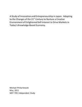 A Study of Innovationand Entrepreneurship in Japan: Adapting
to the Changes of the 21st
Century to Nurture a Creative
Environment of EnlightenedSelf-Interest to Drive Markets in
Today’sKnowledge-Based Economy.
Michael Philip Korycki
May, 2011
MKT 799: Independent Study
 