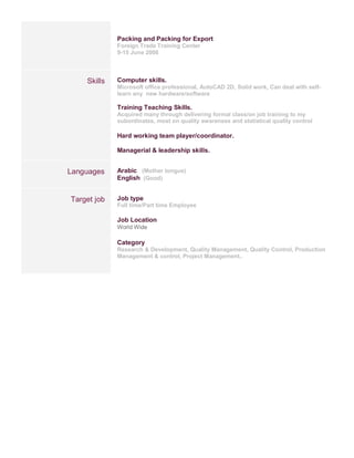 Packing and Packing for Export
Foreign Trade Training Center
9-15 June 2008
Skills Computer skills.
Microsoft office professional, AutoCAD 2D, Solid work, Can deal with self-
learn any new hardware/software
Training Teaching Skills.
Acquired many through delivering formal class/on job training to my
subordinates, most on quality awareness and statistical quality control
Hard working team player/coordinator.
Managerial & leadership skills.
Languages Arabic (Mother tongue)
English (Good)
Target job Job type
Full time/Part time Employee
Job Location
World Wide
Category
Research & Development, Quality Management, Quality Control, Production
Management & control, Project Management..
 
