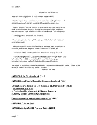 Rev 12/8/14
Page | 15
Suggestions and Resources
These are some suggestions to assist content area teachers:
• Title I compensatory education program assistance, reading teachers and
specialists, paraprofessionals, speech and language therapists, etc.
• Student “buddies” to help with the new surroundings, understanding new
work, assignments, etc. Caution: be sure buddies want to help and do not
overburden them, especially if the buddy can speak the ELL’s first language.
• Technology which is relevant and effective.
• Volunteers: parents, Literacy Volunteers, individuals from private sector,
senior citizens, etc.
• Qualified persons from technical assistance agencies: State Department of
Education, ConnTESOL, Regional Education Assistance Centers, etc.
• Connecticut School-Family-Community Partnerships through the CSDE.
• Federal funding from the US Department of Education through the No Child
Left Behind Act of 2001; in particular, Title I and Title III: Language
Instruction for Limited English Proficient and Immigrant Students.
The Connecticut Administrators of Programs for English Language Learners (CAPELL) offers many
resources for educators working with ELL students
these are live links:
CAPELL SRBI for ELLs Handbook (2012)
CAPELL ELLs and Special Education Resource Handbook (2011)
CAPELL Resource Guides for Low-Incidence ELL Districts in CT (2010)
I. Instructional Practices
II. Professional Development & Educator Supports
III. Family-School- Community Engagement
CAPELL Translation Resources & Services List (2008)
CAPELL ELL Transfer Form
CAPELL Guidelines for ELL Program Design (2003)
 